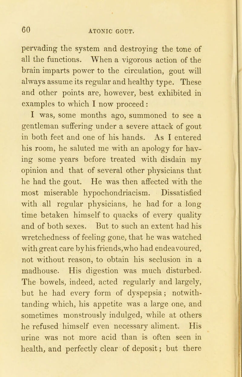 pervading the system and destroying the tone of all the functions. When a vigorous action of the brain imparts power to the circulation, gout wall always assume its regular and healthy type. These and other points are, however, best exhibited in examples to which I now proceed: I was, some months ago, summoned to see a gentleman suffering under a severe attack of gout in both feet and one of his hands. As I entered his room, he saluted me with an apology for hav- ing some years before treated with disdain my opinion and that of several other physicians that he had the gout. He was then affected with the most miserable hypochondriacism. Dissatisfied with all regular physicians, he had for a long time betaken himself to quacks of every quality and of both sexes. But to such an extent had his wretchedness of feeling gone, that he was watched with great care by his friends, who had endeavoured, not without reason, to obtain his seclusion in a madhouse. His digestion was much disturbed. The bowels, indeed, acted regularly and largely, but he had every form of dyspepsia; notwitli- tanding which, his appetite was a large one, and sometimes monstrously indulged, wdiile at others he refused himself even necessary aliment. His urine was not more acid than is often seen in health, and perfectly clear of deposit; but there