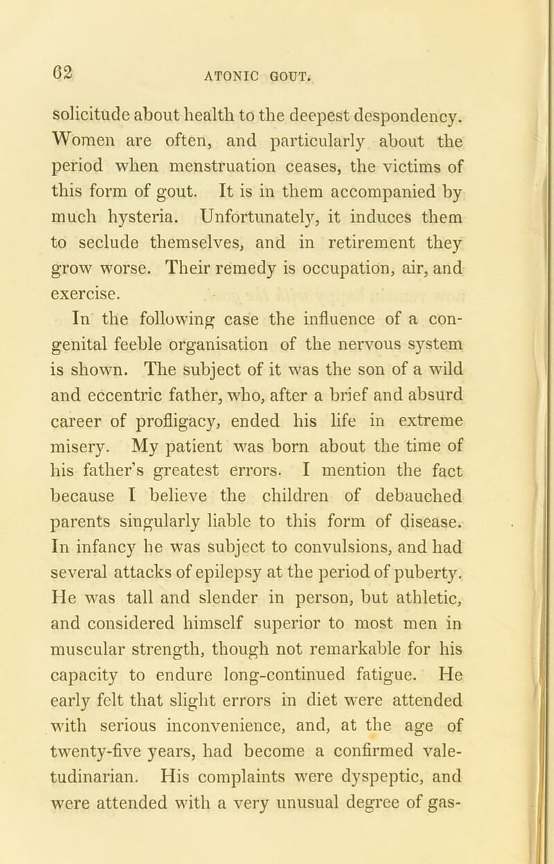 G2 solicitude about health to the deepest despondency. Women are often, and particularly about the period when menstruation ceases, the victims of this form of gout. It is in them accompanied by much hysteria. Unfortunately, it induces them to seclude themselves, and in retirement they grow worse. Their remedy is occupation, air, and exercise. In the following case the influence of a con- genital feeble organisation of the nervous system is shown. The subject of it was the son of a wild and eccentric father, who, after a brief and absurd career of profligacy, ended his life in extreme misery. My patient was born about the time of his father’s greatest errors. I mention the fact because I believe the children of debauched parents singularly liable to this form of disease. In infancy he was subject to convulsions, and had several attacks of epilepsy at the period of puberty. He was tall and slender in person, but athletic, and considered himself superior to most men in muscular strength, though not remarkable for his capacity to endure long-continued fatigue. He early felt that slight errors in diet were attended with serious inconvenience, and, at the age of twenty-five years, had become a confirmed vale- tudinarian. His complaints were dyspeptic, and were attended with a very unusual degree of gas-