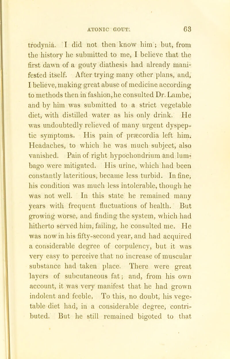 trodynia. I did not then know him ; but, from the history he submitted to me, I believe that the first dawn of a gouty diathesis had already mani- fested itself. After trying many other plans, and, I believe, making great abuse of medicine according to methods then in fashion,he consulted Dr. Lambe, and by him was submitted to a strict vegetable diet, with distilled water as his only drink. He was undoubtedly relieved of many urgent dyspep- tic symptoms. His pain of praecordia left him. Headaches, to which he was much subject, also vanished. Pain of right hypochondrium and lum- bago were mitigated. His urine, which had been constantly lateritious, became less turbid. In fine, his condition was much less intolerable, though he was not well. In this state he remained many years with frequent fluctuations of health. But growing worse, and finding the system, which had hitherto served him, failing, he consulted me. He was now in his fifty-second year, and had acquired a considerable degree of corpulency, but it was very easy to perceive that no increase of muscular substance had taken place. There were great layers of subcutaneous fat; and, from his own account, it was very manifest that he had grown indolent and feeble. To this, no doubt, his vege- table diet had, in a considerable degree, contri- buted. But he still remained bigoted to that