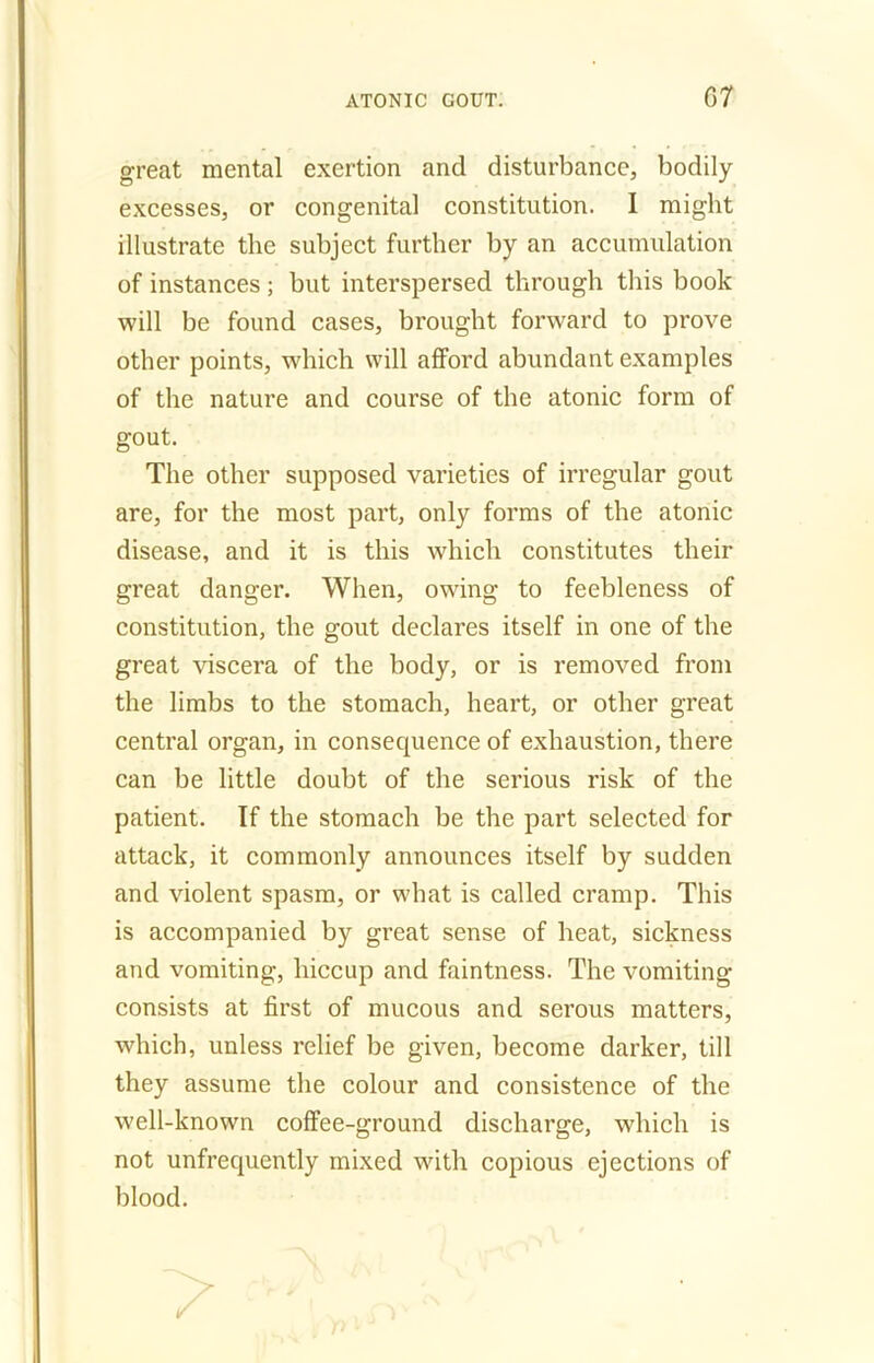 G 7 great mental exertion and disturbance, bodily excesses, or congenital constitution. I might illustrate the subject further by an accumulation of instances ; but interspersed through this book will be found cases, brought forward to prove other points, which will afford abundant examples of the nature and course of the atonic form of gout. The other supposed varieties of irregular gout are, for the most part, only forms of the atonic disease, and it is this which constitutes their great danger. When, owfing to feebleness of constitution, the gout declares itself in one of the great viscera of the body, or is removed from the limbs to the stomach, heart, or other great central organ, in consecpience of exhaustion, there can be little doubt of the serious risk of the patient. If the stomach be the part selected for attack, it commonly announces itself by sudden and violent spasm, or what is called cramp. This is accompanied by great sense of heat, sickness and vomiting, hiccup and faintness. The vomiting- consists at first of mucous and serous matters, which, unless relief be given, become darker, till they assume the colour and consistence of the well-known coffee-ground discharge, which is not unfrequently mixed with copious ejections of blood.