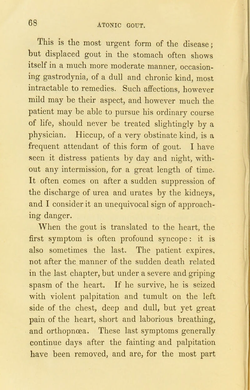 This is the most urgent form of the disease; but displaced gout in the stomach often shows itself in a much more moderate manner, occasion- ing gastrodynia, of a dull and chronic kind, most intractable to remedies. Such affections, however mild may be their aspect, and however much the patient may be able to pursue his ordinary course of life, should never be treated slightingly by a physician. Hiccup, of a very obstinate kind, is a frequent attendant of this form of gout. I have seen it distress patients by day and night, with- out any intermission, for a great length of time. It often comes on after a sudden suppression of the discharge of urea and urates by the kidneys, and I consider it an unequivocal sign of approach- ing danger. When the gout is translated to the heart, the first symptom is often profound syncope: it is also sometimes the last. The patient expires, not after the manner of the sudden death related in the last chapter, but under a severe and griping spasm of the heart. If he survive, he is seized with violent palpitation and tumult on the left side of the chest, deep and dull, but yet great pain of the heart, short and laborious breathing, and orthopncea. These last symptoms generally continue days after the fainting and palpitation have been removed, and are, for the most part