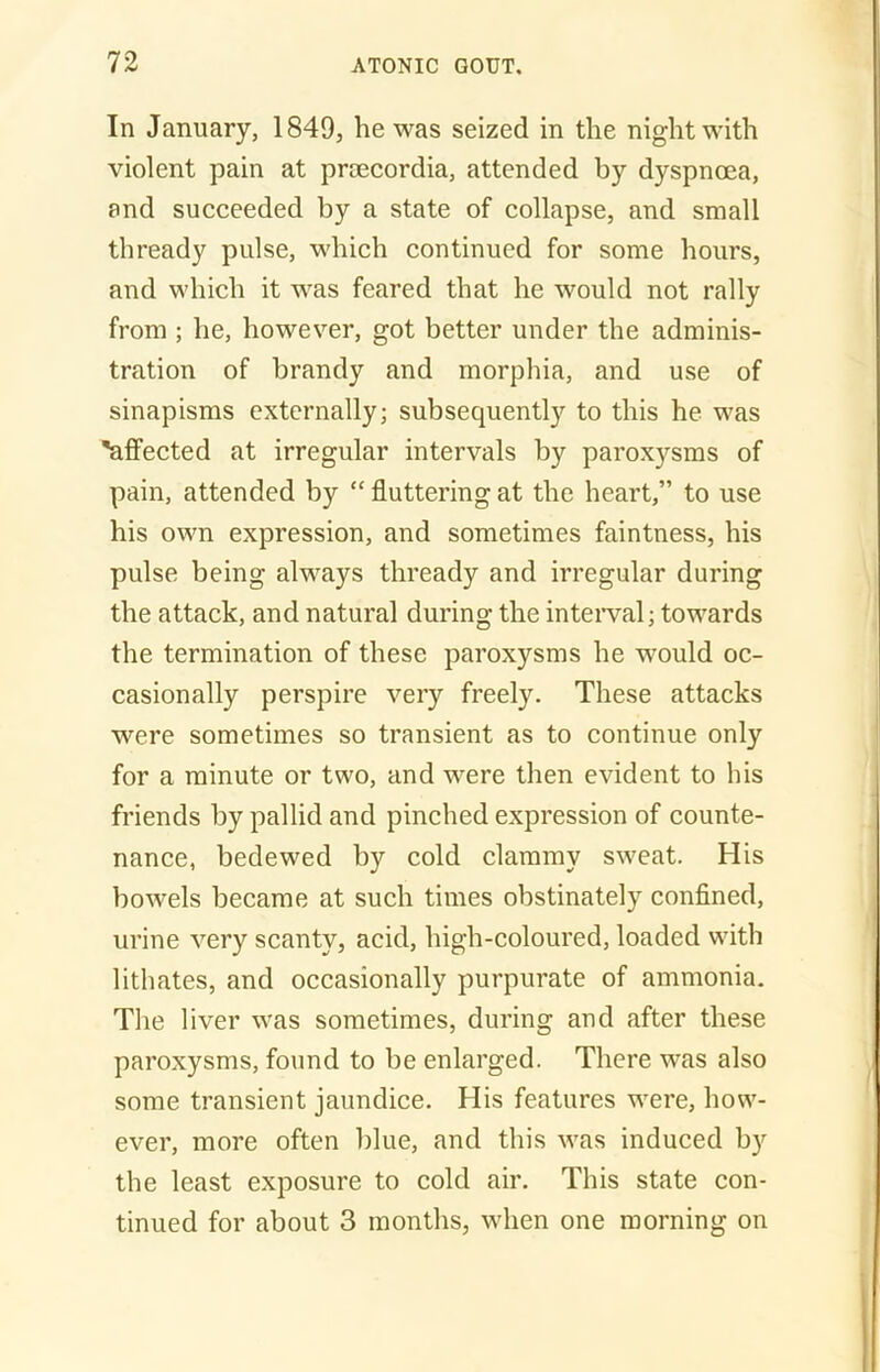 In January, 1849, he was seized in the night with violent pain at prsecordia, attended by dyspnoea, and succeeded by a state of collapse, and small thready pulse, which continued for some hours, and which it was feared that he would not rally from ; he, however, got better under the adminis- tration of brandy and morphia, and use of sinapisms externally; subsequently to this he was 'affected at irregular intervals by paroxysms of pain, attended by “ fluttering at the heart,” to use his own expression, and sometimes faintness, his pulse being always thready and irregular during the attack, and natural during the interval; towards the termination of these paroxysms he would oc- casionally perspire very freely. These attacks were sometimes so transient as to continue only for a minute or two, and were then evident to his friends by pallid and pinched expression of counte- nance, bedewed by cold clammy sweat. His bowels became at such times obstinately confined, urine very scanty, acid, high-coloured, loaded with lithates, and occasionally purpurate of ammonia. The liver was sometimes, during and after these paroxysms, found to be enlarged. There was also some transient jaundice. His features were, how- ever, more often blue, and this was induced by the least exposure to cold air. This state con- tinued for about 3 months, when one morning on