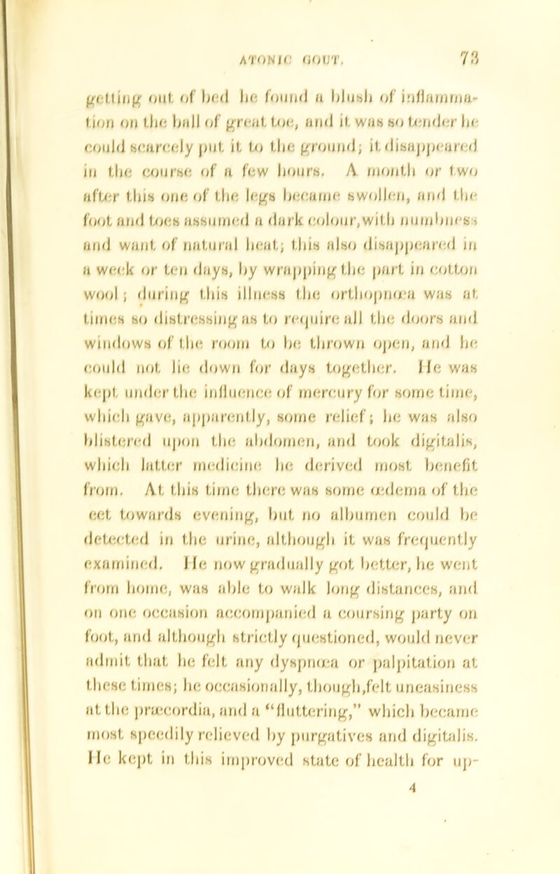 gelling out o I bed lie found 11 blush of iriflamma- l ion on the bull of great toe, and it was so tender be eould scarcely put it to the ground; it disappeared in the course of a few hours, A month or two after this one of the legs became swollen, and the foot and toes assumed a dark colour,with numbness and want of natural beat; this also disappeared in a week or ten days, by wrapping the part in cotton wool; during this illness the ortbopnnea was at times so distressing as to require all the doors and windows of the room to be thrown open, and he could not lie down for days together, lie was kept under the influence of mercury for some time, which gave, apparently, some relief; he was also blistered upon the abdomen, and took digitalis, which latter medicine he derived most benefit from. At this time there was some oedema of the eet towards evening, hut no albumen could lie detected in the urine, although it was frequently examined. J la now gradually got better, he went from home, was able to walk long distances, and on one occasion accompanied a coursing party on foot, and although strictly questioned, would never admit that he felt any dyspruea or palpitation at these times; he occasionally, though,felt uneasiness at the pnccordia, and a “fluttering,” which became most speedily relieved by purgatives and digitalis, lie kept in this improved state of health for up-