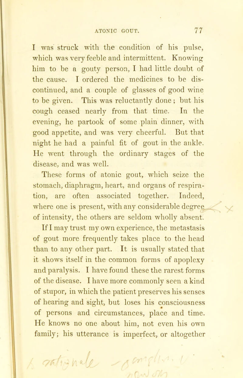 I was struck with the condition of his pulse, which was very feeble and intermittent. Knowing him to be a gouty person, I had little doubt of the cause. I ordered the medicines to he dis- continued, and a couple of glasses of good wine to be given. This was reluctantly done ; but his cough ceased nearly from that time. In the evening, he partook of some plain dinner, with good appetite, and was very cheerful. But that night he had a painful fit of gout in the ankle. He went through the ordinary stages of the disease, and was well. These forms of atonic gout, which seize the stomach, diaphragm, heart, and organs of respira- tion, are often associated together. Indeed, where one is present, with any considerable degree of intensity, the others are seldom wholly absent. If I may trust my own experience, the metastasis of gout more frequently takes place to the head than to any other part. It is usually stated that it shows itself in the common forms of apoplexy and paralysis. I have found these the rarest forms of the disease. I have more commonly seen a kind of stupor, in which the patient preserves his senses of hearing and sight, but loses his consciousness of persons and circumstances, place and time. He knows no one about him, not even his own family; his utterance is imperfect, or altogether r