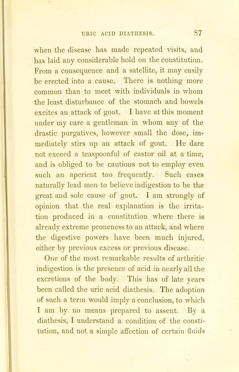 when the disease has made repeated visits, and has laid any considerable hold on the constitution. From a consequence and a satellite, it may easily be erected into a cause. There is nothing more common than to meet with individuals in whom the least disturbance of the stomach and bowels excites an attack of gout. I have at this moment under my care a gentleman in whom any of the drastic purgatives, however small the dose, im- mediately stirs up an attack of gout. He dare not exceed a teaspoonful of castor oil at a time, and is obliged to be cautious not to employ even such an aperient too frequently. Such cases naturally lead men to believe indigestion to be the great and sole cause of gout. I am strongly of opinion that the real explanation is the irrita- tion produced in a constitution where there is already extreme proneness to an attack, and where the digestive powers have been much injured, either by previous excess or previous disease. One of the most remarkable results of arthritic indigestion is the presence of acid in nearly all the excretions of the body. This has of late years been called the uric acid diathesis. The adoption of such a term would imply a conclusion, to which I am by no means prepared to assent. By a diathesis, I understand a condition of the consti- tution, and not a simple affection of certain fluids