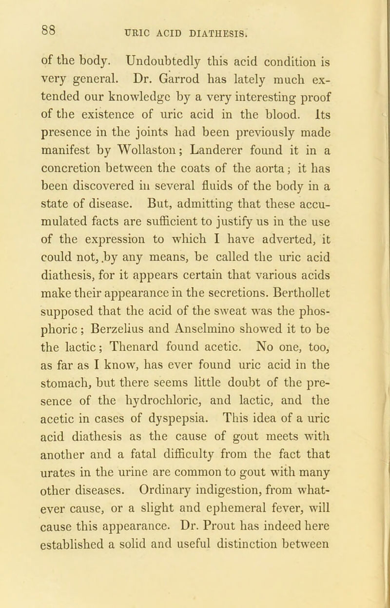 of the body. Undoubtedly this acid condition is very general. Dr. Garrod has lately much ex- tended our knowledge by a very interesting proof of the existence of uric acid in the blood. Its presence in the joints had been previously made manifest by Wollaston; Landerer found it in a concretion between the coats of the aorta; it has been discovered in several fluids of the body in a state of disease. But, admitting that these accu- mulated facts are sufficient to justify us in the use of the expression to which I have adverted, it could not, .by any means, be called the uric acid diathesis, for it appears certain that various acids make their appearance in the secretions. Berthollet supposed that the acid of the sweat was the phos- phoric ; Berzelius and Anselmino showed it to be the lactic; Thenard found acetic. No one, too, as far as I know, has ever found uric acid in the stomach, but there seems little doubt of the pre- sence of the hydrochloric, and lactic, and the acetic in cases of dyspepsia. This idea of a uric acid diathesis as the cause of gout meets with another and a fatal difficulty from the fact that urates in the urine are common to gout with many other diseases. Ordinary indigestion, from what- ever cause, or a slight and ephemeral fever, will cause this appearance. Dr. Prout has indeed here established a solid and useful distinction between
