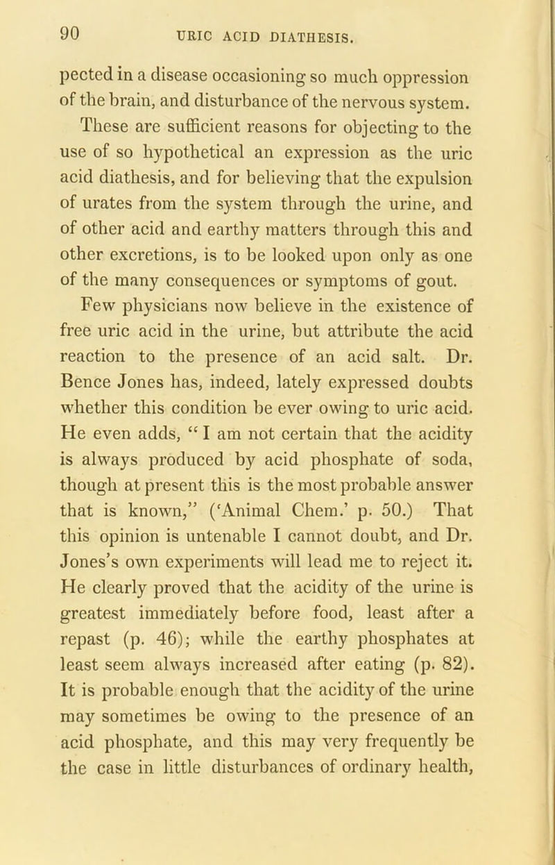 pected in a disease occasioning so much oppression of the brain, and disturbance of the nervous system. These are sufficient reasons for objecting to the use of so hypothetical an expression as the uric acid diathesis, and for believing that the expulsion of urates from the system through the urine, and of other acid and earthy matters through this and other excretions, is to be looked upon only as one of the many consequences or symptoms of gout. Few physicians now believe in the existence of free uric acid in the urine, but attribute the acid reaction to the presence of an acid salt. Dr. Bence Jones has, indeed, lately expressed doubts whether this condition be ever owing to uric acid. He even adds, “ I am not certain that the acidity is always produced by acid phosphate of soda, though at present this is the most probable answer that is known,” (‘Animal Chem.’ p. 50.) That this opinion is untenable I cannot doubt, and Dr. Jones’s own experiments will lead me to reject it. He clearly proved that the acidity of the urine is greatest immediately before food, least after a repast (p. 46); while the earthy phosphates at least seem always increased after eating (p. 82). It is probable enough that the acidity of the urine may sometimes be owing to the presence of an acid phosphate, and this may very frequently be the case in little disturbances of ordinary health,