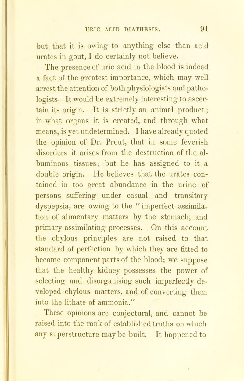 but that it is owing to anything else than acid urates in gout, I do certainly not believe. The presence of uric acid in the blood is indeed a fact of the greatest importance, which may well arrest the attention of both physiologists and patho- logists. It would be extremely interesting to ascer- tain its origin. It is strictly an animal product; in what organs it is created, and through what means, is yet undetermined. I have already cjuoted the opinion of Dr. Prout, that in some feverish disorders it arises from the destruction of the al- buminous tissues; but he has assigned to it a double origin. He believes that the urates con- tained in too great abundance in the urine of persons suffering under casual and transitory dyspepsia, are owing to the “imperfect assimila- tion of alimentary matters by the stomach, and primary assimilating processes. On this account the chylous principles are not raised to that standard of perfection by which they are fitted to become component parts of the blood; we suppose that the healthy kidney possesses the power of selecting and disorganising such imperfectly de- veloped chylous matters, and of converting them into the litliate of ammonia.” These opinions are conjectural, and cannot be raised into the rank of established truths on which any superstructure may be built. It happened to