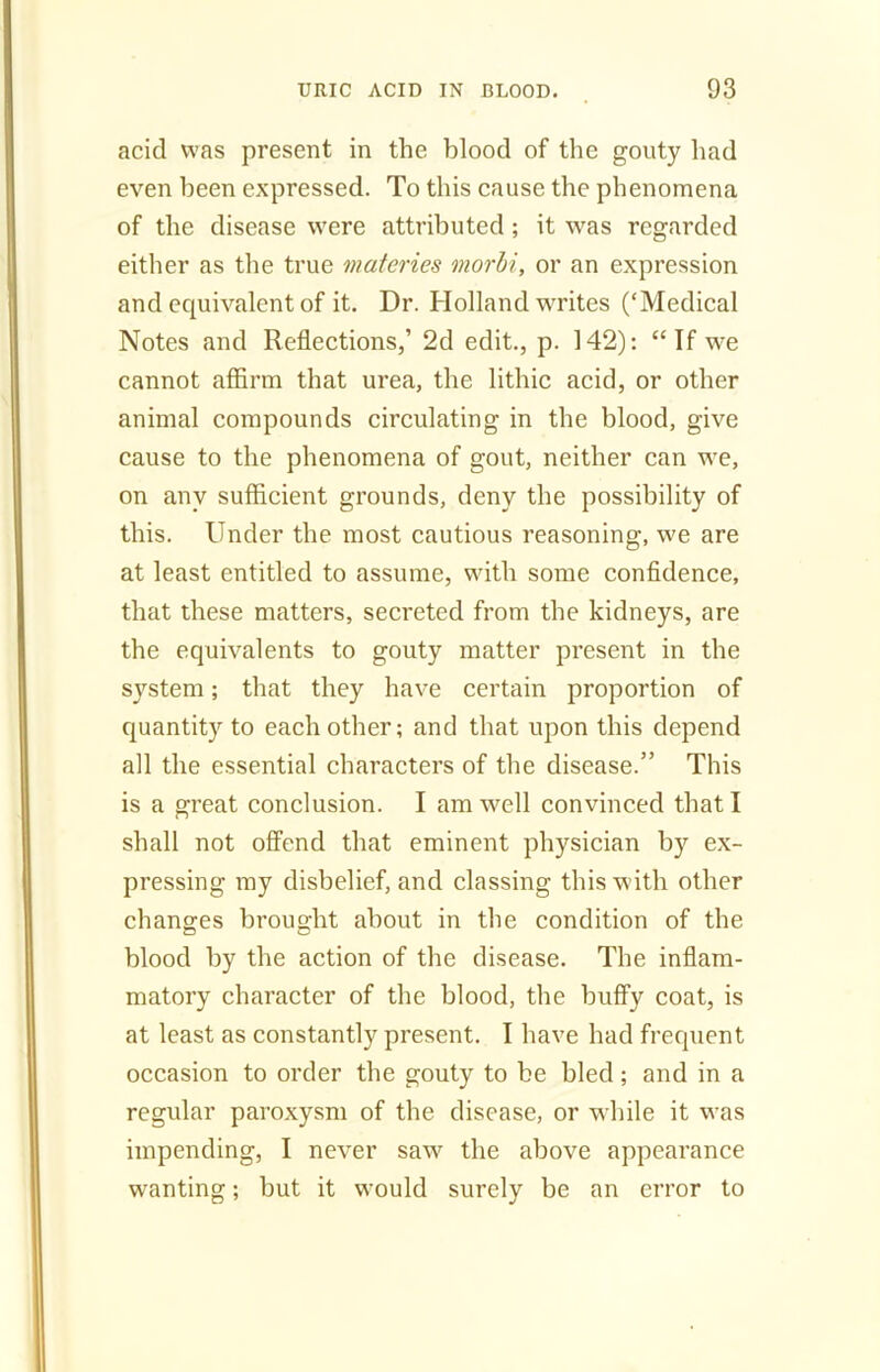 acid was present in the blood of the gouty had even been expressed. To this cause the phenomena of the disease were attributed ; it was regarded either as the true materies morbi, or an expression and equivalent of it. Dr. Holland writes (‘Medical Notes and Reflections,’ 2d edit., p. 142): “If we cannot affirm that urea, the lithic acid, or other animal compounds circulating in the blood, give cause to the phenomena of gout, neither can we, on any sufficient grounds, deny the possibility of this. Under the most cautious reasoning, we are at least entitled to assume, with some confidence, that these matters, secreted from the kidneys, are the equivalents to gouty matter present in the system; that they have certain proportion of quantity to each other; and that upon this depend all the essential characters of the disease.” This is a great conclusion. I am well convinced that I shall not offend that eminent physician by ex- pressing my disbelief, and classing this with other changes brought about in the condition of the blood by the action of the disease. The inflam- matory character of the blood, the huffy coat, is at least as constantly present. I have had frequent occasion to order the gouty to be bled; and in a regular paroxysm of the disease, or while it was impending, I never saw the above appearance wanting; but it would surely be an error to