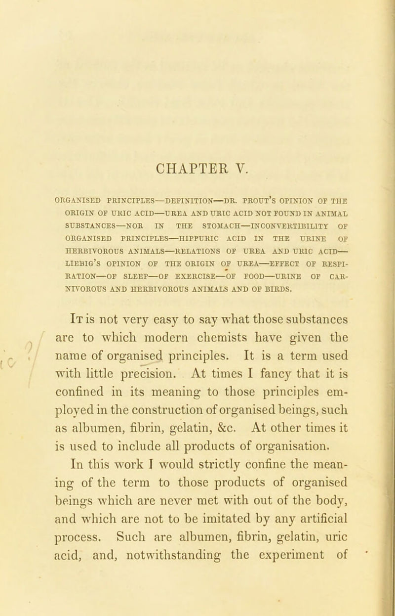 ORGANISED PRINCIPLES—DEFINITION—DR. PROUl’s OPINION OF THE ORIGIN OF URIC ACID UREA AND TJRIC ACID NOT FOUND IN ANIMAL SUBSTANCES—NOR IN THE STOMACH—INCONVERTIBILITY OF ORGANISED PRINCIPLES—HIPPURIC ACID IN THE URINE OF HERBIVOROUS ANIMALS RELATIONS OF UREA AND URIC ACID liebig’s opinion of the origin of urea—effect of respi- ration—OF SLEEP—OF EXERCISE—OF FOOD—URINE OF CAR- NIVOROUS AND HERBIVOROUS ANIMALS AND OF BIRDS. It is not very easy to say what those substances are to which modern chemists have given the name of organised principles. It is a term used with little precision. At times I fancy that it is confined in its meaning to those principles em- ployed in the construction of organised beings, such as albumen, fibrin, gelatin, &c. At other times it is used to include all products of organisation. In this work I would strictly confine the mean- ing of the term to those products of organised beings which are never met with out of the body, and which are not to be imitated by any artificial process. Such are albumen, fibrin, gelatin, uric acid, and, notwithstanding the experiment of