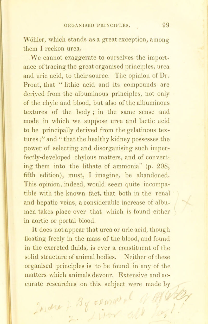 Wohler, which stands as a great exception, among them I reckon urea. We cannot exaggerate to ourselves the import- ance of tracing the great organised principles, urea and uric acid, to their source. The opinion of Dr. Prout, that “ lithic acid and its compounds are derived from the albuminous principles, not only of the chyle and blood, but also of the albuminous textures of the body ; in the same sense and mode in which we suppose urea and lactic acid to be principally derived from the gelatinous tex- tures and “ that the healthy kidney possesses the power of selecting and disorganising such imper- fectly-developed chylous matters, and of convert- ing them into the lithate of ammonia” (p. 208, fifth edition), must, I imagine, be abandoned. This opinion, indeed, would seem quite incompa- tible with the known fact, that both in the renal and hepatic veins, a considerable increase of albu- men takes place over that which is found either in aortic or portal blood. It does not appear that urea or uric acid, though floating freely in the mass of the blood, and found in the excreted fluids, is ever a constituent of the solid structure of animal bodies. Neither of these organised principles is to be found in any of the matters which animals devour. Extensive and ac- curate researches on this subject were made by c> r ' r