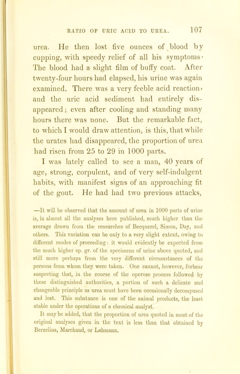 urea. He then lost five ounces of blood by cupping, with speedy relief of all his symptoms- The blood had a slight film of buffy coat. After twenty-four hours had elapsed, his urine was again examined. There was a very feeble acid reaction 5 and the uric acid sediment had entirely dis- appeared ; even after cooling and standing many hours there was none. But the remarkable fact, to which I would draw attention, is this, that while the urates had disappeared, the proportion of urea had risen from 25 to 29 in 1000 parts. I was lately called to see a man, 40 years of age, strong, corpulent, and of very self-indulgent habits, with manifest signs of an approaching fit of the gout. He had had two previous attacks, —It will be observed that the amount of urea in 1000 parts of urine is, in almost all the analyses here published, much higher than the average drawn from the researches of Becquerel, Simon, Day, and others. This variation can be only to a very slight extent, owing to different modes of proceeding: it would evidently be expected from the much higher sp. gr. of the specimens of urine above quoted, and still more perhaps from the very different circumstances of the persons from whom they were taken. One cannot, however, forbear suspecting that, in the course of the operose process followed by these distinguished authorities, a portion of such a delicate and changeable principle as urea must have been occasionally decomposed and lost. This substance is one of the animal products, the least stable under the operations of a chemical analyst. It may be added, that the proportion of urea quoted in most of the original analyses given in the text is less than that obtained by Berzelius, Marchaud, or Lehmann.