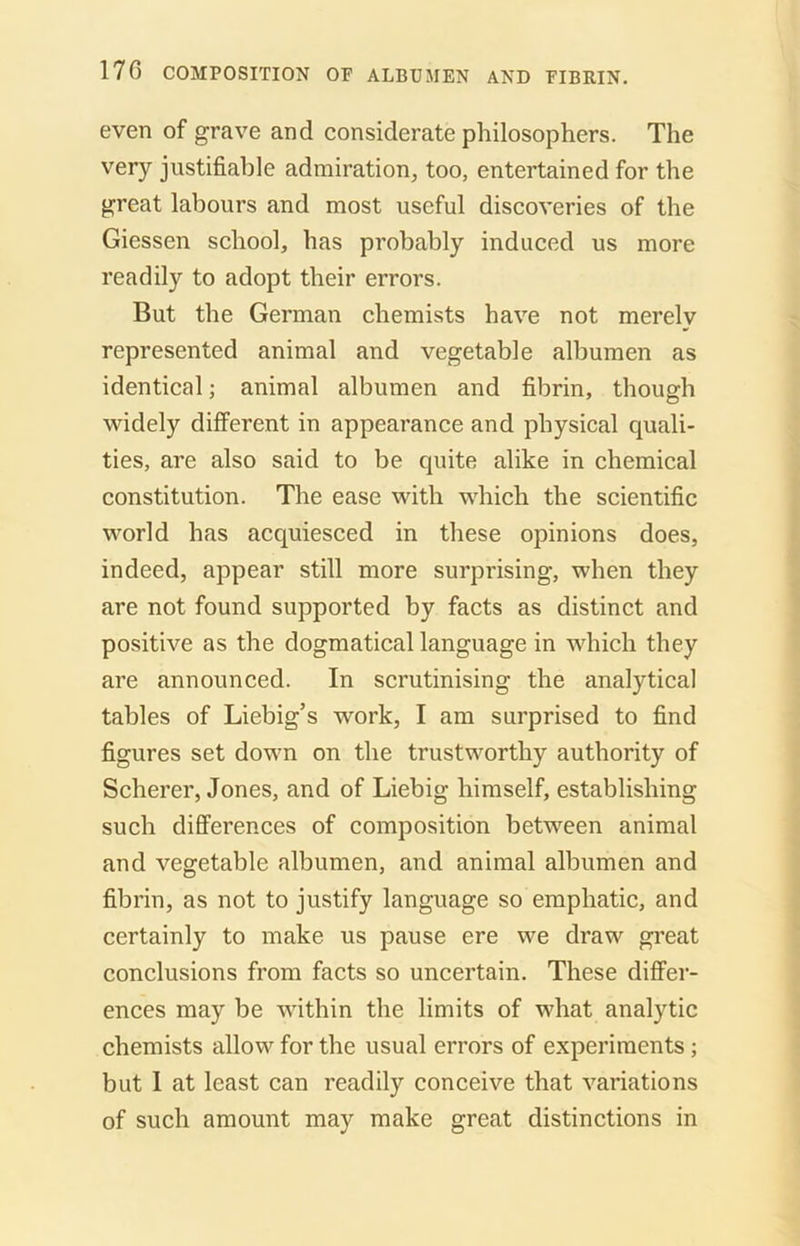 even of grave and considerate philosophers. The very justifiable admiration, too, entertained for the great labours and most useful discoveries of the Giessen school, has probably induced us more readily to adopt their errors. But the German chemists have not merely represented animal and vegetable albumen as identical; animal albumen and fibrin, though widely different in appearance and physical quali- ties, are also said to be quite alike in chemical constitution. The ease with which the scientific world has acquiesced in these opinions does, indeed, appear still more surprising, when they are not found supported by facts as distinct and positive as the dogmatical language in which they are announced. In scrutinising the analytical tables of Liebig’s work, I am surprised to find figures set down on the trustworthy authority of Scherer, Jones, and of Liebig himself, establishing such differences of composition between animal and vegetable albumen, and animal albumen and fibrin, as not to justify language so emphatic, and certainly to make us pause ere we draw great conclusions from facts so uncertain. These differ- ences may be within the limits of what analytic chemists allow for the usual errors of experiments; but I at least can readily conceive that variations of such amount may make great distinctions in