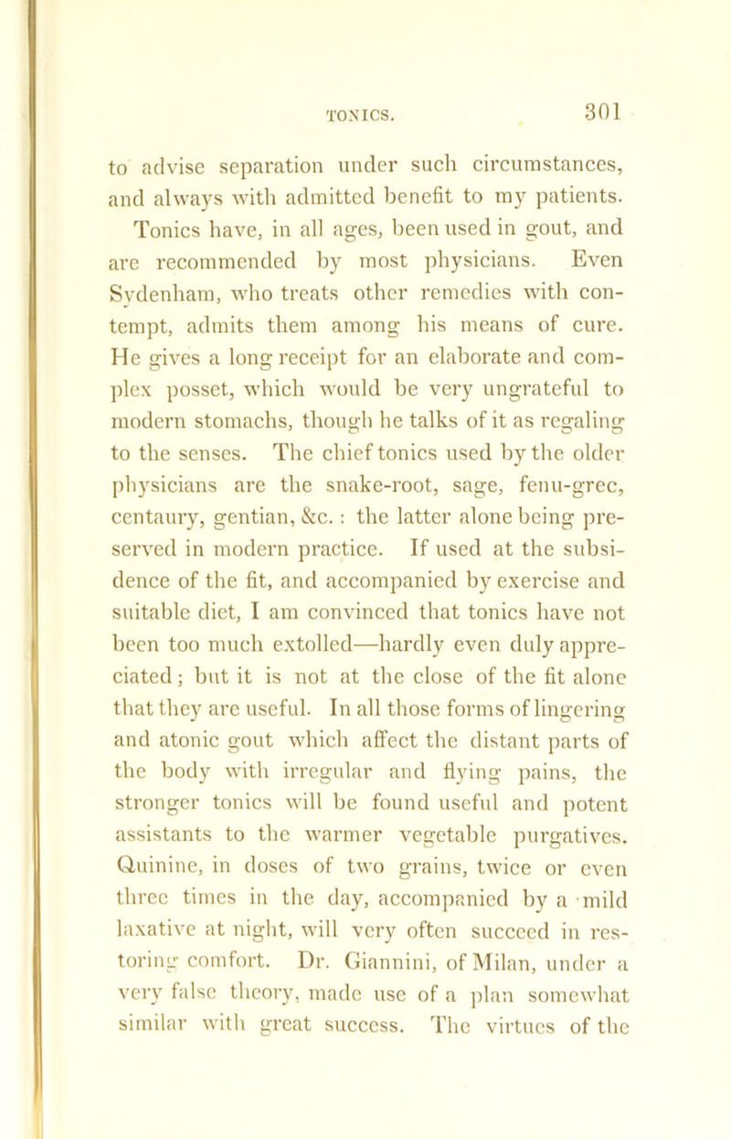 to advise separation under such circumstances, and always with admitted benefit to my patients. Tonics have, in all ages, been used in gout, and are recommended by most physicians. Even Sydenham, who treats other remedies with con- tempt, admits them among his means of cure. He gives a long receipt for an elaborate and com- plex posset, which would be very ungrateful to modern stomachs, though he talks of it as regaling to the senses. The chief tonics used by the older physicians are the snake-root, sage, fenu-grec, centaury, gentian, &c.: the latter alone being pre- served in modern practice. If used at the subsi- dence of the fit, and accompanied by exercise and suitable diet, I am convinced that tonics have not been too much extolled—hardly even duly appre- ciated ; but it is not at the close of the fit alone that they are useful. In all those forms of lingering and atonic gout which affect the distant parts of the body with irregular and flying pains, the stronger tonics will be found useful and potent assistants to the warmer vegetable purgatives. Quinine, in doses of two grains, twice or even three times in the day, accompanied by a mild laxative at night, will very often succeed in res- toring comfort. Dr. Giannini, of Milan, under a very false theory, made use of a plan somewhat similar with great success. The virtues of the