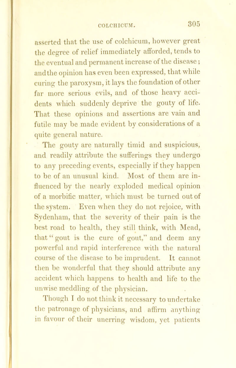 asserted that the use of colchicum, however great the degree of relief immediately afforded, tends to the eventual and permanent increase of the disease; andthe opinion has even been expressed, that while curing the paroxysm, it lays the foundation of other far more serious evils, and of those heavy acci- dents which suddenly deprive the gouty of life. That these opinions and assertions are vain and futile may be made evident by considerations of a cpiite general nature. The gouty are naturally timid and suspicious, and readily attribute the sufferings they undergo to any preceding events, especially if they happen to be of an unusual kind. Most of them are in- fluenced by the nearly exploded medical opinion of a morbific matter, which must be turned out of the system. Even when they do not rejoice, with Sydenham, that the severity of their pain is the best road to health, they still think, with Mead, that “ gout is the cure of gout,” and deem any powerful and rapid interference with the natural course of the disease to be imprudent. It cannot then be wonderful that the)’' should attribute any accident which happens to health and life to the unwise meddling of the physician. Though I do not think it necessary to undertake the patronage of physicians, and affirm anything in favour of their unerring wisdom, yet patients