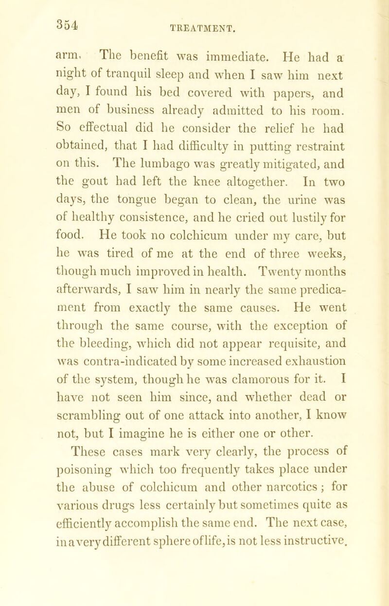 arm. The benefit was immediate. He had a night of tranquil sleep and when I saw him next day, I found his bed covered with papers, and men of business already admitted to his room. So effectual did he consider the relief he had obtained, that I had difficulty in putting restraint on this. The lumbago was greatly mitigated, and the gout had left the knee altogether. In two days, the tongue began to clean, the urine was of healthy consistence, and he cried out lustily for food. He took no colchicum under my care, but he was tired of me at the end of three weeks, though much improved in health. Twenty months afterwards, I saw him in nearly the same predica- ment from exactly the same causes. He went through the same course, with the exception of the bleeding, which did not appear requisite, and was contra-indicated by some increased exhaustion of the system, though he was clamorous for it. I have not seen him since, and whether dead or scrambling out of one attack into another, I know not, but I imagine he is either one or other. These cases mark very clearly, the process of poisoning which too frequently takes place under the abuse of colchicum and other narcotics ; for various drugs less certainly but sometimes quite as efficiently accomplish the same end. The next case, in a very different sphere of life, is not less instructive.