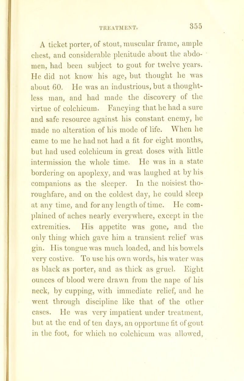 A ticket porter, of stout, muscular frame, ample chest, and considerable plenitude about the abdo- men, had been subject to gout for twelve years. He did not know bis age, but thought he was about 60. He was an industrious, but a thought- less man, and had made the discovery of the virtue of colchicum. Fancying that he had a sure and safe resource against his constant enemy, he made no alteration of his mode of life. When he came to me he had not had a fit for eight months, but had used colchicum in great doses with little intermission the whole time. He was in a state bordering on apoplexy, and was laughed at by his companions as the sleeper. In the noisiest tho- roughfare, and on the coldest day, he could sleep at any time, and for any length of time. He com- plained of aches nearly everywhere, except in the extremities. His appetite was gone, and the only thing which gave him a transient relief was gin. His tongue was much loaded, and his bowels very costive. To use his own words, his water was as black as porter, and as thick as gruel. Eight ounces of blood were drawn from the nape of his neck, by cupping, with immediate relief, and lie went through discipline like that of the other cases. He was very impatient under treatment, but at the end of ten days, an opportune fit of gout in the foot, for which no colchicum was allowed,