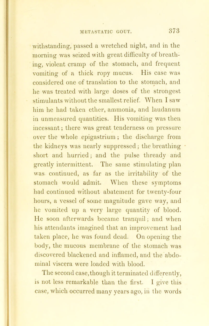 withstanding, passed a wretched night, and in the morning was seized with great difficulty of breath- ing, violent cramp of the stomach, and frequent vomiting of a thick ropy mucus. His case was considered one of translation to the stomach, and he was treated with large doses of the strongest stimulants without the smallest relief. When I saw him he had taken ether, ammonia, and laudanum in unmeasured quantities. His vomiting was then incessant; there was great tenderness on pressure over the whole epigastrium ; the discharge from the kidneys was nearly suppressed; the breathing short and hurried; and the pulse thready and greatly intermittent. The same stimulating plan was continued, as far as the irritability of the stomach would admit. When these symptoms had continued without abatement for twenty-four hours, a vessel of some magnitude gave way, and he vomited up a very large quantity of blood. He soon afterwards became tranquil; and when his attendants imagined that an improvement had taken place, he was found dead. On opening the body, the mucous membrane of the stomach was discovered blackened and inflamed, and the abdo- minal viscera were loaded with blood. The second case,though it terminated differently, is not less remarkable than the first. I give this case, which occurred many years ago, in the words