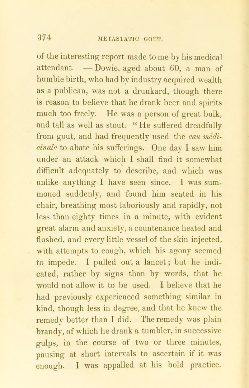 of the interesting report made to me by his medical attendant. — Dowie, aged about 60, a man of humble birth, who had bv industry acquired wealth as a publican, was not a drunkard, though there is reason to believe that he drank beer and spirits much too freely. He was a person of great bulk, and tall as well as stout. “He suffered dreadfully from gout, and had frequently used the eau medi- cinale to abate his sufferings. One day I saw him under an attack which I shall find it somewhat difficult adequately to describe, and which was unlike anything I have seen since. I was sum- moned suddenly, and found him seated in his chair, breathing most laboriously and rapidly, not less than eighty times in a minute, with evident great alarm and anxiety, a countenance heated and flushed, and every little vessel of the skin injected, with attempts to cough, which his agony seemed to impede. I pulled out a lancet; but he indi- cated, rather by signs than by words, that he would not allow it to be used. I believe that he had previously experienced something similar in kind, though less in degree, and that he knew the remedy better than I did. The remedy was plain brandy, of which he drank a tumbler, in successive gulps, in the course of two or three minutes, pausing at short intervals to ascertain if it was enough. I was appalled at his bold practice.