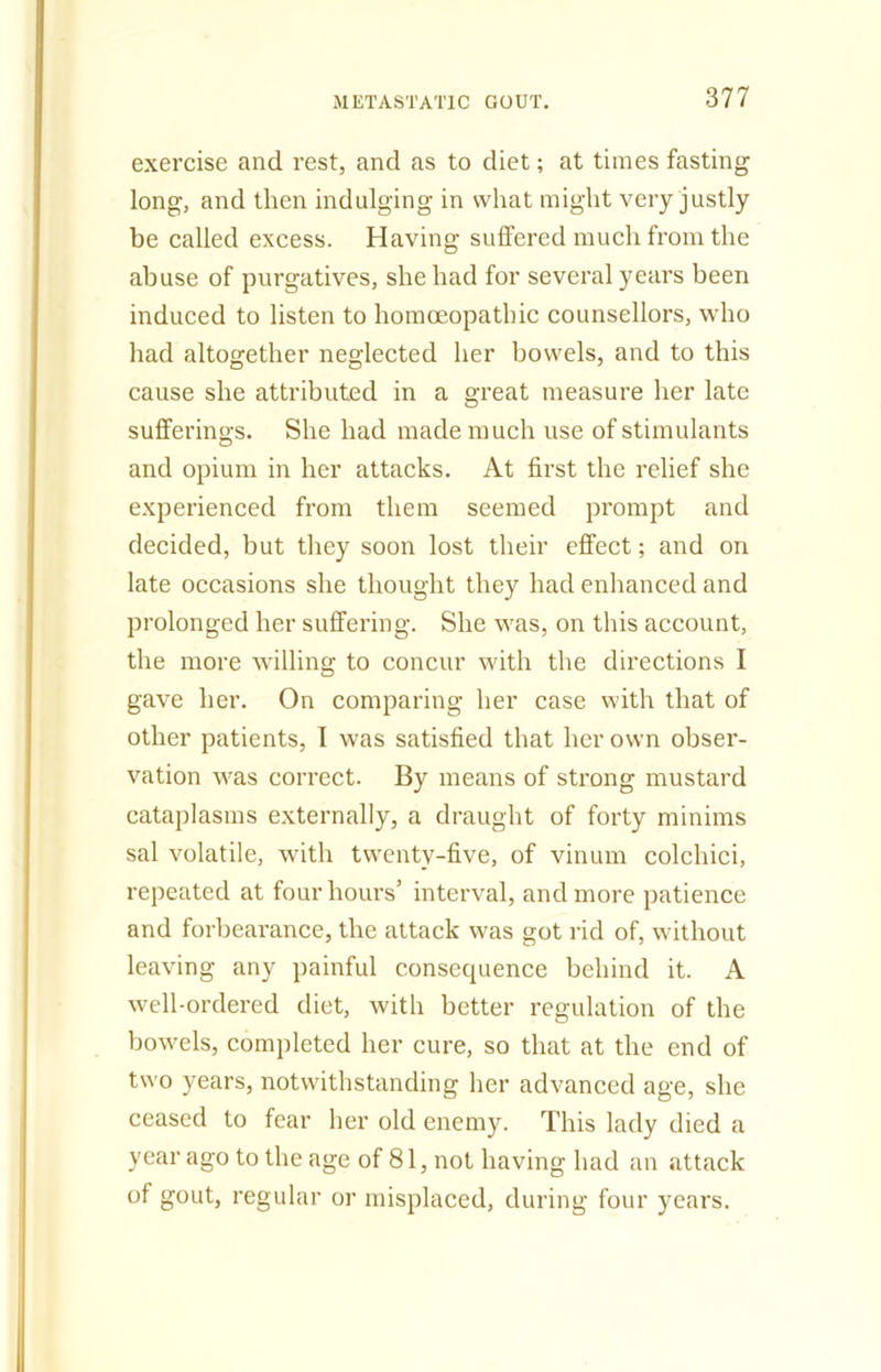 exercise and rest, and as to diet; at times fasting long, and then indulging in what might very justly be called excess. Having suffered much from the abuse of purgatives, she had for several years been induced to listen to homoeopathic counsellors, who had altogether neglected her bowels, and to this cause she attributed in a great measure her late sufferings. She had made much use of stimulants and opium in her attacks. At first the relief she experienced from them seemed prompt and decided, but they soon lost their effect; and on late occasions she thought they had enhanced and prolonged her suffering. She was, on this account, the more willing to concur with the directions I gave her. On comparing her case with that of other patients, I was satisfied that her own obser- vation was correct. By means of strong mustard cataplasms externally, a draught of forty minims sal volatile, with twenty-five, of vinum colchici, repeated at four hours’ interval, and more patience and forbearance, the attack was got rid of, without leaving any painful consequence behind it. A well-ordered diet, with better regulation of the bowels, completed her cure, so that at the end of two years, notwithstanding her advanced age, she ceased to fear her old enemy. This lady died a year ago to the age of 81, not having had an attack of gout, regular or misplaced, during four years.