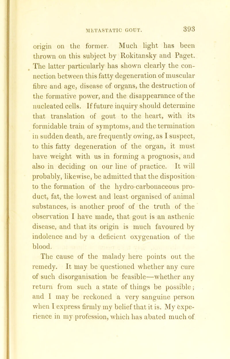 origin on the former. Much light has been thrown on this subject by Rokitansky and Paget. The latter particularly has shown clearly the con- nection between this fatty degeneration of muscular fibre and age, disease of organs, the destruction of the formative power, and the disappearance of the nucleated cells. If future inquiry should determine that translation of gout to the heart, with its formidable train of symptoms, and the termination in sudden death, are frequently owing, as I suspect, to this fatty degeneration of the organ, it must have weight with us in forming a prognosis, and also in deciding on our line of practice. It will probably, likewise, be admitted that the disposition to the formation of the hydro-carbonaceous pro- duct, fat, the lowest and least organised of animal substances, is another proof of the truth of the observation I have made, that gout is an asthenic disease, and that its origin is much favoured by indolence and by a deficient oxygenation of the blood. The cause of the malady here points out the remedy. It may be questioned whether any cure of such disorganisation be feasible—whether any return from such a state of things be possible; and I may be reckoned a very sanguine person when I express firmly my belief that it is. My expe- rience in my profession, which has abated much of