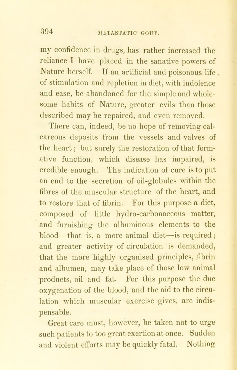 my confidence in drugs, has rather increased the reliance I have placed in the sanative powers of Nature herself. If an artificial and poisonous life of stimulation and repletion in diet, with indolence and ease, be abandoned for the simple and whole- some habits of Nature, greater evils than those described may be repaired, and even removed. There can, indeed, be no hope of removing cal- careous deposits from the vessels and valves of the heart; but surely the restoration of that form- ative function, which disease has impaired, is credible enough. The indication of cure is to put an end to the secretion of oil-globules within the fibres of the muscular structure of the heart, and to restore that of fibrin. For this purpose a diet, composed of little hydro-carbonaceous matter, and furnishing the albuminous elements to the blood—that is, a more animal diet—is required ; and greater activity of circulation is demanded, that the more highly organised principles, fibrin and albumen, may take place of those low animal products, oil and fat. For this purpose the due oxygenation of the blood, and the aid to the circu- lation which muscular exercise gives, are indis- pensable. Great care must, however, be taken not to urge such patients to too great exertion at once. Sudden and violent efforts may be quickly fatal. Nothing