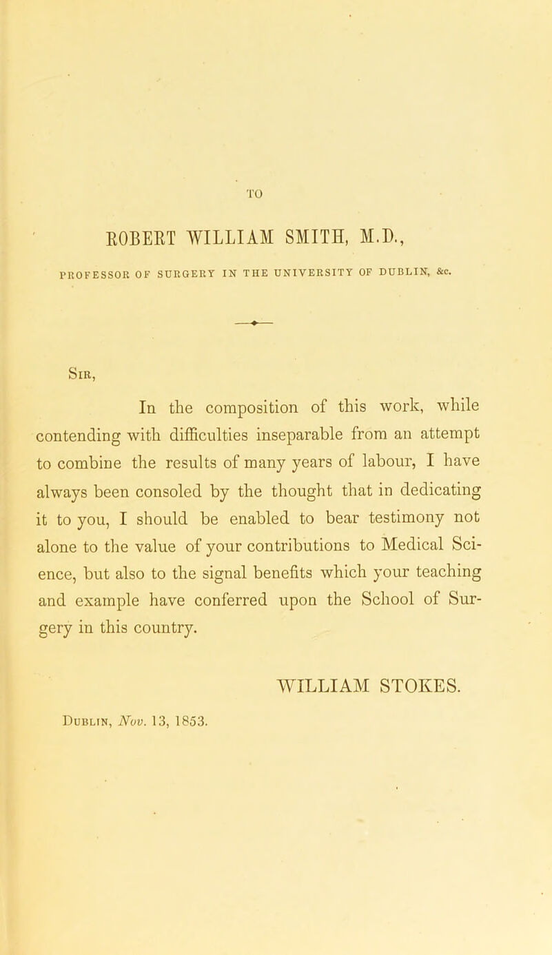 ROBERT WILLIAM SMITH, M.D., PROFESSOR OF SURGERY IN THE UNIVERSITY OF DUBLIN, &c. Sir, In the composition of this work, while contending with difficulties inseparable from an attempt to combine the results of many years of labour, I have always been consoled by the thought that in dedicating it to you, I should be enabled to bear testimony not alone to the value of your contributions to Medical Sci- ence, but also to the signal benefits which your teaching and example have conferred upon the School of Sur- gery in this country. WILLIAM STOKES. Dublin, Nov. 13, 1853.