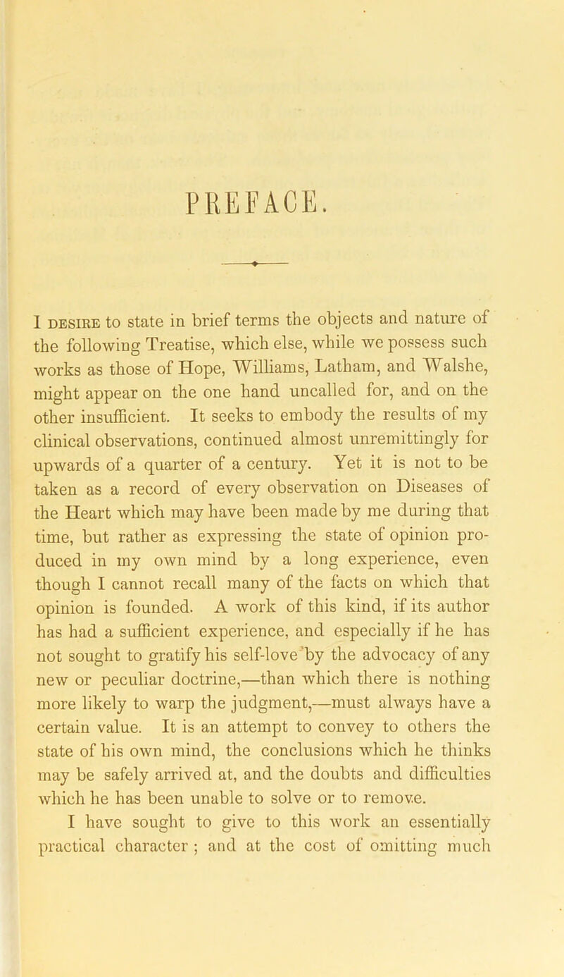 PREFACE. I desire to state in brief terms the objects and nature of the following Treatise, which else, while we possess such works as those of Hope, Williams, Latham, and Walshe, might appear on the one hand uncalled for, and on the other insufficient. It seeks to embody the results of my clinical observations, continued almost unremittingly for upwards of a quarter of a century. Yet it is not to be taken as a record of every observation on Diseases of the Heart which may have been made by me during that time, but rather as expressing the state of opinion pro- duced in my own mind by a long experience, even though I cannot recall many of the facts on which that opinion is founded. A work of this kind, if its author has had a sufficient experience, and especially if he has not sought to gratify his self-love by the advocacy of any new or peculiar doctrine,—than which there is nothing more likely to warp the judgment,—must always have a certain value. It is an attempt to convey to others the state of his own mind, the conclusions which he thinks may be safely arrived at, and the doubts and difficulties which he has been unable to solve or to remove. I have sought to give to this work an essentially practical character ; and at the cost of omitting much