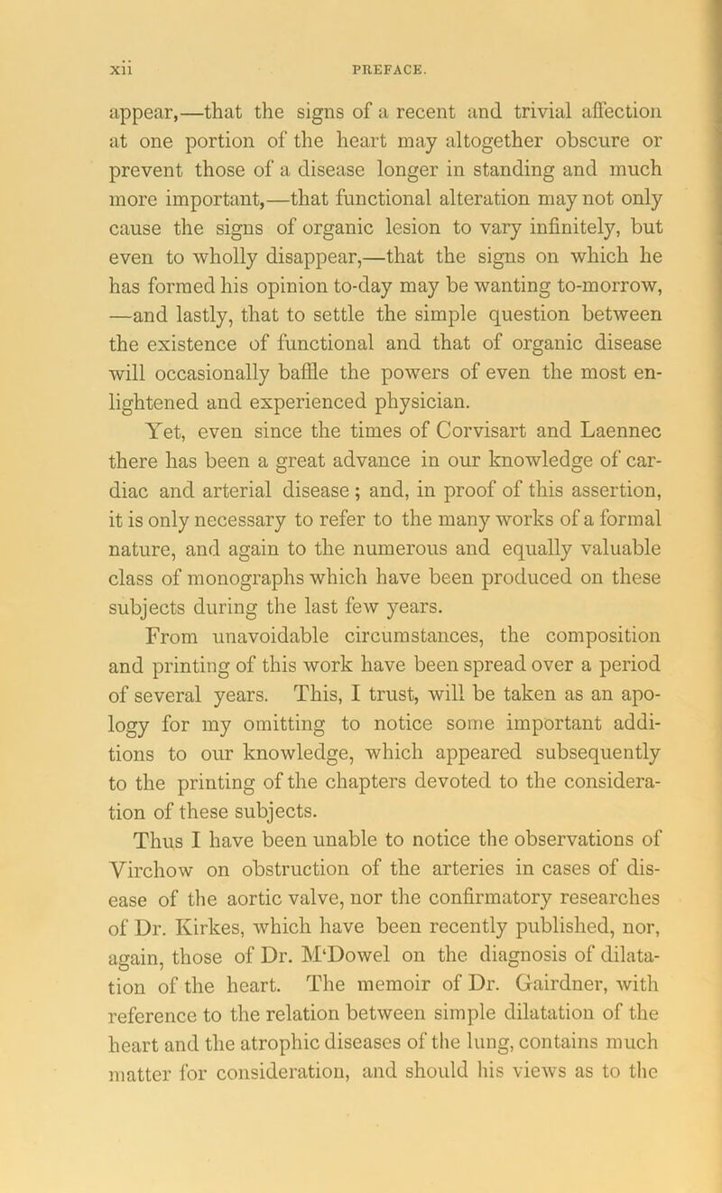 appear,—that the signs of a recent and trivial affection at one portion of the heart may altogether obscure or prevent those of a disease longer in standing and much more important,—that functional alteration may not only cause the signs of organic lesion to vary infinitely, but even to wholly disappear,—that the signs on which he has formed his opinion to-day may be wanting to-morrow, —and lastly, that to settle the simple question between the existence of functional and that of organic disease will occasionally baffle the powers of even the most en- lightened and experienced physician. Yet, even since the times of Corvisart and Laennec there has been a great advance in our knowledge of car- diac and arterial disease ; and, in proof of this assertion, it is only necessary to refer to the many works of a formal nature, and again to the numerous and equally valuable class of monographs which have been produced on these subjects during the last few years. From unavoidable circumstances, the composition and printing of this work have been spread over a period of several years. This, I trust, will be taken as an apo- logy for my omitting to notice some important addi- tions to our knowledge, which appeared subsequently to the printing of the chapters devoted to the considera- tion of these subjects. Thus I have been unable to notice the observations of Virchow on obstruction of the arteries in cases of dis- ease of the aortic valve, nor the confirmatory researches of Dr. Kirkes, which have been recently published, nor, again, those of Dr. M‘Dowel on the diagnosis of dilata- tion of the heart. The memoir of Dr. Gairdner, with reference to the relation between simple dilatation of the heart and the atrophic diseases of the lung, contains much matter for consideration, and should his views as to the