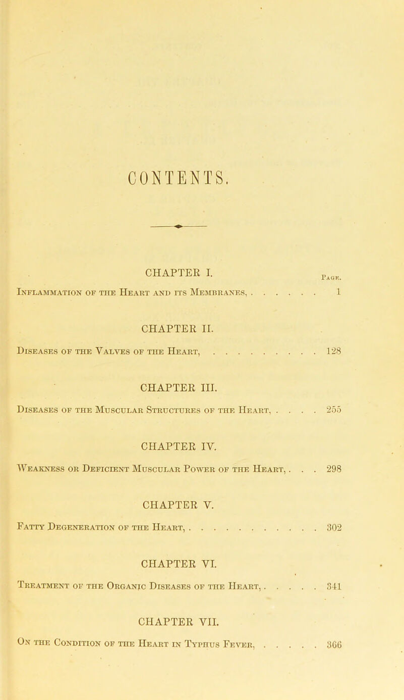 CONTENTS. CHAPTER I. Inflammation of the Heart and its Membranes, 1 CPIAPTER II. Diseases of the Valves of the Heart, 128 CHAPTER III. Diseases of the Muscular Structures of the Heart, .... 255 CHAPTER IV. Weakness or Deficient Muscular Power of the Heart, . . . 298 CHAPTER V. Fatty Degeneration of the Heart, 302 CHAPTER VI. Treatment of the Organic Diseases of the Heart, 341 CHAPTER VII. On the Condition of the Heart in Typhus Fever, 3GG