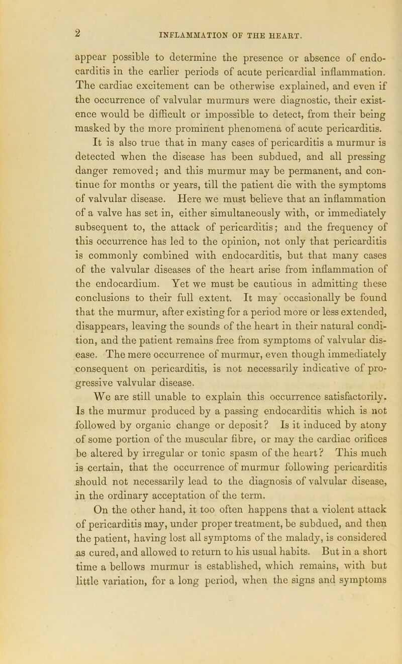 appear possible to determine the presence or absence of endo- carditis in the earlier periods of acute pericardial inflammation. The cardiac excitement can be otherwise explained, and even if the occurrence of valvular murmurs were diagnostic, their exist- ence would be difficult or impossible to detect, from their being masked by the more prominent phenomena of acute pericarditis. It is also true that in many cases of pericarditis a murmur is detected when the disease has been subdued, and all pressing danger removed; and this murmur may be permanent, and con- tinue for months or years, till the patient die with the symptoms of valvular disease. Here we must believe that an inflammation of a valve has set in, either simultaneously with, or immediately subsequent to, the attack of pericarditis; and the frequency of this occurrence has led to the opinion, not only that pericarditis is commonly combined with endocarditis, but that many cases of the valvular diseases of the heart arise from inflammation of the endocardium. Yet we must be cautious in admitting these conclusions to their full extent. It may occasionally be found that the murmur, after existing for a period more or less extended, disappears, leaving the sounds of the heart in their natural condi- tion, and the patient remains free from symptoms of valvular dis- ease. The mere occurrence of murmur, even though immediately consequent on pericarditis, is not necessarily indicative of pro- gressive valvular disease. We are still unable to explain this occurrence satisfactorily. Is the murmur produced by a passing endocarditis which is not followed by organic change or deposit? Is it induced by atony of some portion of the muscular fibre, or may the cardiac orifices be altered by irregular or tonic spasm of the heart ? This much is certain, that the occurrence of murmur following pericarditis should not necessarily lead to the diagnosis of valvular disease, in the ordinary acceptation of the term. On the other hand, it too often happens that a violent attack of pericarditis may, under proper treatment, be subdued, and then the patient, having lost all symptoms of the malady, is considered as cured, and allowed to return to his usual habits. But in a short time a bellows murmur is established, which remains, with but little variation, for a long period, when the signs and symptoms