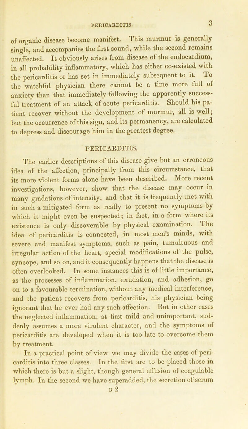 of organic disease become manifest. This murmur is generally single, and accompanies the first sound, while the second remains unaffected. It obviously arises from disease of the endocardium, in all probability inflammatory, which has either co-existed with the pericarditis or has set in immediately subsequent to it. To the watchful physician there cannot be a time more full of anxiety than that immediately following the apparently success- ful treatment of an attack of acute pericarditis. Should Ins pa- tient recover without the development of murmur, all is well; but the occurrence of this sign, and its permanency, are calculated to depress and discourage him in the greatest degree. PERICARDITIS. The earlier descriptions of this disease give but an erroneous idea of the affection, principally from this circumstance, that its more violent forms alone have been described. More recent investigations, however, show that the disease may occur in many gradations of intensity, and that it is frequently met with in such a mitigated form as really to present no symptoms by which it might even be suspected; in fact, in a form where its existence is only discoverable by physical examination. The idea of pericarditis is connected, in most men’s minds, with severe and manifest symptoms, such as pain, tumultuous and irregular action of the heart, special modifications of the pulse, syncope, and so on, and it consequently happens that the disease is often overlooked. In some instances this is of little importance, as the processes of inflammation, exudation, and adhesion, go on to a favourable termination, without any medical interference, and the patient recovers from pericarditis, his physician being ignorant that he ever had any such affection. But in other cases the neglected inflammation, at first mild and unimportant, sud- denly assumes a more virulent character, and the symptoms of pericarditis are developed when it is too late to overcome them by treatment. In a practical point of view we may divide the cases of peri- carditis into three classes. In the first are to be placed those in which there is but a slight, though general effusion of coagulable lymph. In the second we have superadded, the secretion of serum b 2
