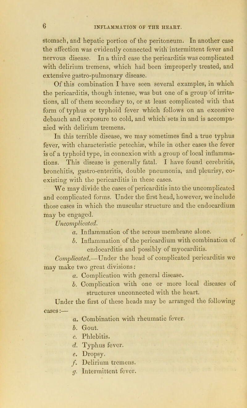 stomach, and hepatic portion of the peritoneum. In another case the affection Avas evidently connected with intermittent fever and nervous disease. In a third case the pericarditis was complicated with delirium tremens, which had been improperly treated, and extensive gastro-pulmonary disease. Of this combination I have seen several examples, in which the pericarditis, though intense, was but one of a group of irrita- tions, all of them secondary to, or at least complicated with that form of typhus or typhoid fever which follows on an excessive debauch and exposure to cold, and which sets in and is accompa- nied with delirium tremens. In this terrible disease, we may sometimes find a true typhus fever, with characteristic petechia?, while in other cases the fever is of a typhoid type, in connexion with a group of local inflamma- tions. This disease is generally fatal. I have found cerebritis, bronchitis, gastro-enteritis, double pneumonia, and pleurisy, co- existing with the pericarditis in these cases. We may divide the cases of pericarditis into the uncomplicated and complicated forms. Under the first head, however, we include those cases in which the muscular structure and the endocardium may be engaged. Uncomplicated. a. Inflammation of the serous membrane alone. b. Inflammation of the pericardium with combination of endocarditis and possibly of myocarditis. Complicated.—Under the head of complicated pericarditis we may make two great divisions: a. Complication with general disease. b. Complication with one or more local diseases of structures unconnected with the heart. Under the first of these heads may be arranged the following cases:— a. Combination with rheumatic fever. b. Gout. c. Phlebitis. d. Typhus fever. e. Dropsy. f. Delirium tremens. g. Intermittent fever.