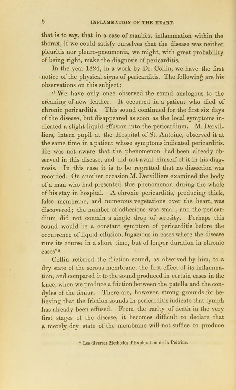 that is to say, that in a case of manifest inflammation within the thorax, if we could satisfy ourselves that the disease was neither pleuritis nor pleuro-pneumonia, we might, with great probability of being right, make the diagnosis of pericarditis. In the year 1824, in a work by Dr. Collin, we have the first notice of the physical signs of pericarditis. The following are his observations on this subject: “We have only once observed the sound analogous to the creaking of new leather. It occurred in a patient who died of chronic pericarditis. This sound continued for the first six days of the disease, but disappeared as soon as the local symptoms in- dicated a slight liquid effusion into the pericardium. M. Dervil- liers, intern pupil at the Hospital of St. Antoine, observed it at the same time in a patient whose symptoms indicated pericarditis. He was not aware that the phenomenon had been already ob- served in this disease, and did not avail himself of it in his diag- nosis. In this case it is to be regretted that no dissection was recorded. On another occasion M. Dervilliers examined the body of a man who had presented this phenomenon during the whole of his stay in hospital. A chronic pericarditis, producing thick, false membrane, and numerous vegetations over the heart, was discovered; the number of adhesions was small, and the pericar- dium did not contain a single drop of serosity. Perhaps this sound would be a constant symptom of pericarditis before the occurrence of liquid effusion, fugacious in cases where the disease runs its course in a short time, but of longer duration in chronic cases” a. Collin referred the friction sound, as observed by him, to a dry state of the serous membrane, the first effect of its inflamma- tion, and compared it to the sound produced in certain cases in the knee, when we produce a friction between the patella and the con- dyles of the femur. There are, however, strong grounds for be- lieving that the friction sounds in pericarditis indicate that lymph has already been effused. From the rarity of death in the very first stages of the disease, it becomes difficult to declare that a merely dry state of the membrane will not suffice to produce * Les diverses Methodcs d’Exploration de la Poitrine.