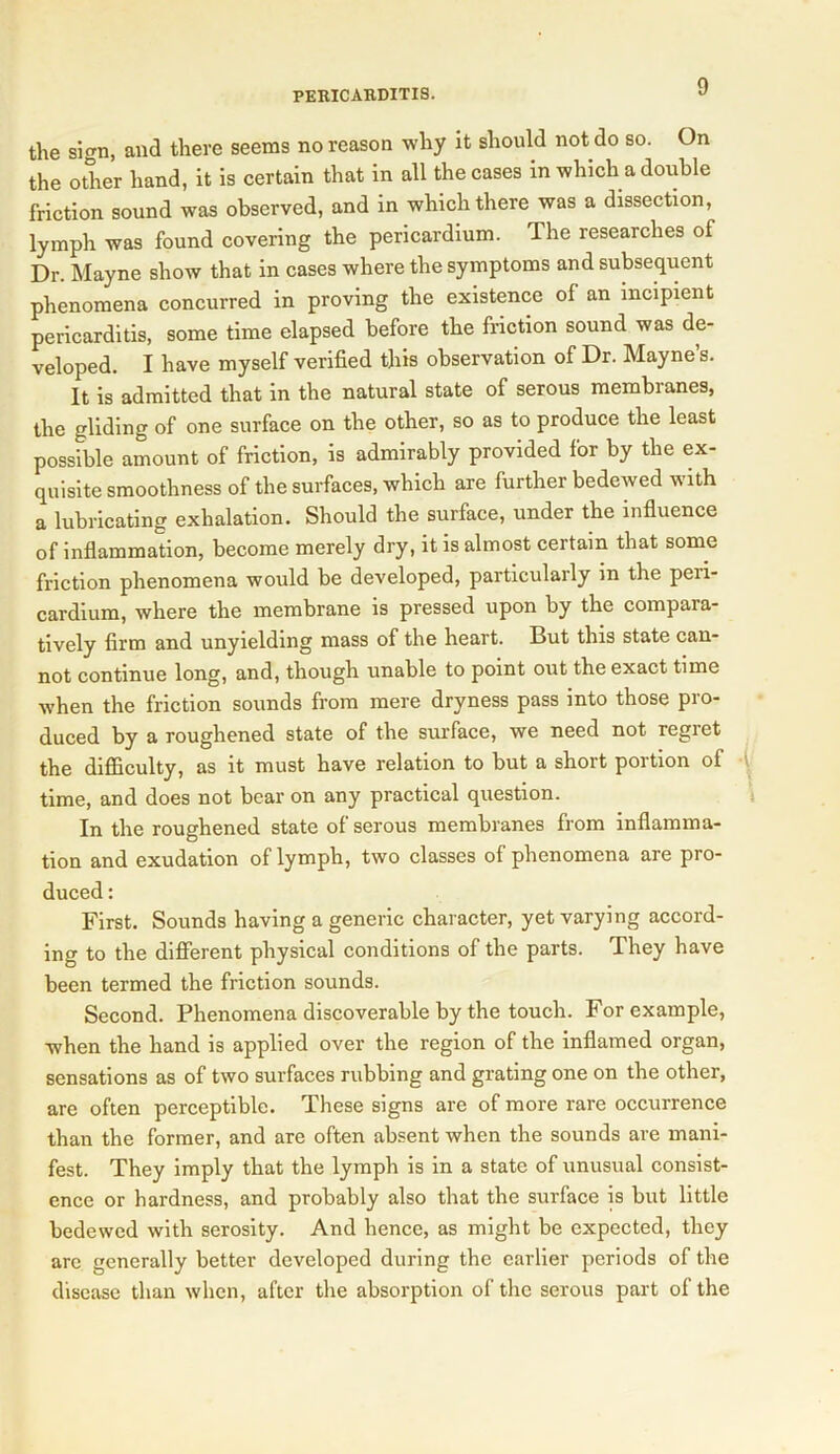 the sign, and there seems no reason why it should not do so. On the other hand, it is certain that in all the cases in which a double friction sound was observed, and in which there was a dissection, lymph was found covering the pericardium. The researches of Dr. Mayne show that in cases where the symptoms and subsequent phenomena concurred in proving the existence of an incipient pericarditis, some time elapsed before the friction sound was de- veloped. I have myself verified this observation of Dr. Mayne’s. It is admitted that in the natural state of serous membranes, the gliding of one surface on the other, so as to produce the least possible amount of friction, is admirably provided for by the ex- quisite smoothness of the surfaces, which are further bedewed with a lubricating exhalation. Should the surface, under the influence of inflammation, become merely dry, it is almost certain that some friction phenomena would be developed, particularly in the peii- cardium, where the membrane is pressed upon by the compara- tively firm and unyielding mass of the heart. But this state can- not continue long, and, though unable to point out the exact time when the friction sounds from mere dryness pass into those pro- duced by a roughened state of the surface, we need not regret the difficulty, as it must have relation to but a short portion of time, and does not bear on any practical question. In the roughened state of serous membranes from inflamma- tion and exudation of lymph, two classes of phenomena are pro- duced : First. Sounds having a generic character, yet varying accord- ing to the different physical conditions of the parts. They have been termed the friction sounds. Second. Phenomena discoverable by the touch. For example, when the hand is applied over the region of the inflamed organ, sensations as of two surfaces rubbing and grating one on the other, are often perceptible. These signs are of more rare occurrence than the former, and are often absent when the sounds are mani- fest. They imply that the lymph is in a state of unusual consist- ence or hardness, and probably also that the surface is but little bedewed with serosity. And hence, as might be expected, they are generally better developed during the earlier periods of the disease than when, after the absorption of the serous part of the