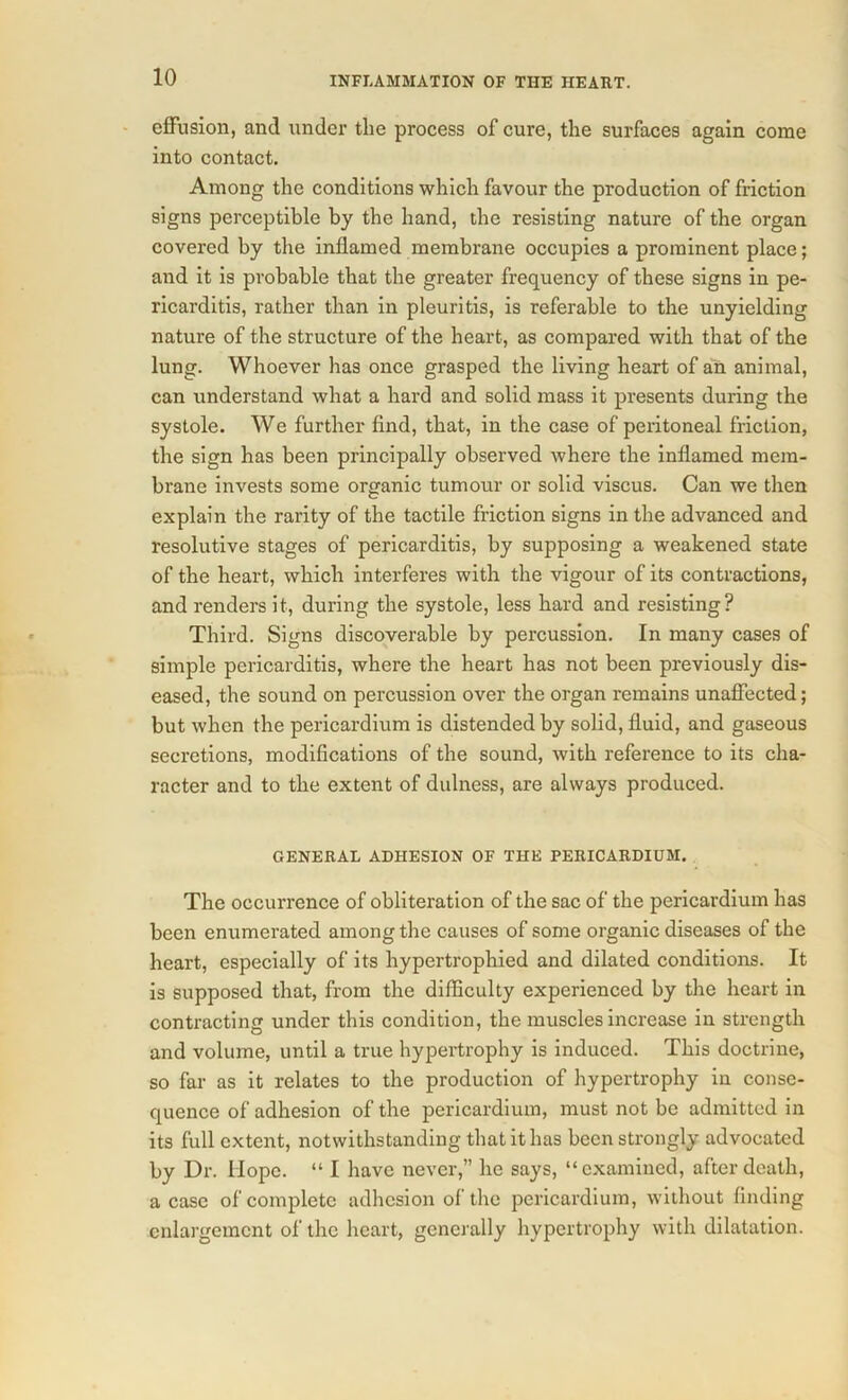 effusion, and under the process of cure, the surfaces again come into contact. Among the conditions which favour the production of friction signs perceptible by the hand, the resisting nature of the organ covered by the inflamed membrane occupies a prominent place; and it is probable that the greater frequency of these signs in pe- ricarditis, rather than in pleuritis, is referable to the unyielding nature of the structure of the heart, as compared with that of the lung. Whoever has once grasped the living heart of an animal, can understand what a hard and solid mass it presents during the systole. We further find, that, in the case of peritoneal friction, the sign has been principally observed where the inflamed mem- brane invests some organic tumour or solid viscus. Can we then explain the rarity of the tactile friction signs in the advanced and resolutive stages of pericarditis, by supposing a weakened state of the heart, which interferes with the vigour of its contractions, and renders it, during the systole, less hard and resisting? Third. Signs discoverable by percussion. In many cases of simple pericarditis, where the heart has not been previously dis- eased, the sound on percussion over the organ remains unaffected; but when the pericardium is distended by solid, fluid, and gaseous secretions, modifications of the sound, with reference to its cha- racter and to the extent of dulness, are always produced. GENERAL ADHESION OF THE PERICARDIUM. The occurrence of obliteration of the sac of the pericardium has been enumerated among the causes of some organic diseases of the heart, especially of its hypertrophied and dilated conditions. It is supposed that, from the difficulty experienced by the heart in contracting under this condition, the muscles increase in strength and volume, until a true hypertrophy is induced. This doctrine, so far as it relates to the production of hypertrophy in conse- quence of adhesion of the pericardium, must not be admitted in its full extent, notwithstanding that it has been strongly advocated by Dr. Hope. “ I have never,” he says, “examined, after death, a case of complete adhesion of the pericardium, without finding enlargement of the heart, generally hypertrophy with dilatation.