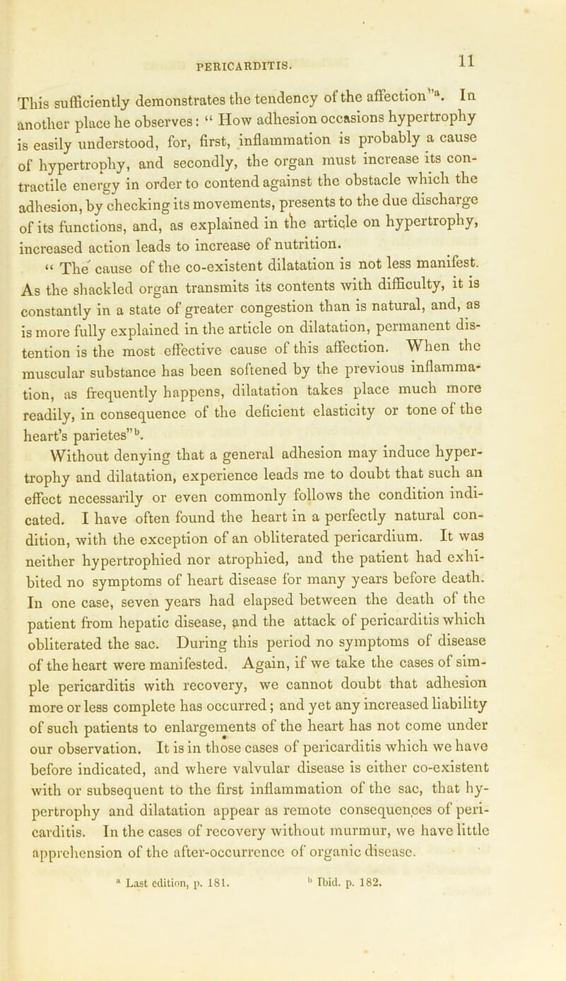 This sufficiently demonstrates the tendency of the affection' a. In another place he observes: “ How adhesion occasions hypertrophy is easily understood, for, first, inflammation is probably a cause of hypertrophy, and secondly, the organ must increase its con- tractile energy in order to contend against the obstacle which the adhesion, by checking its movements, presents to the due discharge of its functions, and, as explained in the article on hypertrophy, increased action leads to increase of nutrition. it The cause of the co-existent dilatation is not less manifest. As the shackled organ transmits its contents with difficulty, it is constantly in a state of greater congestion than is natural, and, as is more fully explained in the article on dilatation, permanent dis- tention is the most effective cause of this affection. When the muscular substance has been softened by the previous inflamma- tion, as frequently happens, dilatation takes place much more readily, in consequence of the deficient elasticity or tone of the heart’s parietes”b. Without denying that a general adhesion may induce hyper- trophy and dilatation, experience leads me to doubt that such an effect necessarily or even commonly follows the condition indi- cated. I have often found the heart in a perfectly natural con- dition, with the exception of an obliterated pericardium. It was neither hypertrophied nor atrophied, and the patient had exhi- bited no symptoms of heart disease for many years before death. In one case, seven years had elapsed between the death of the patient from hepatic disease, and the attack of pericarditis which obliterated the sac. During this period no symptoms of disease of the heart were manifested. Again, if we take the cases of sim- ple pericarditis with recovery, we cannot doubt that adhesion more or less complete has occurred; and yet any increased liability of such patients to enlargements of the heart has not come under our observation. It is in those cases of pericarditis which we have before indicated, and where valvular disease is either co-existent with or subsequent to the first inflammation of the sac, that hy- pertrophy and dilatation appear as remote consequences of peri- carditis. In the cases of recovery without murmur, we have little apprehension of the after-occurrence of organic disease. a Last edition, p. 181. b Ibid. p. 182.