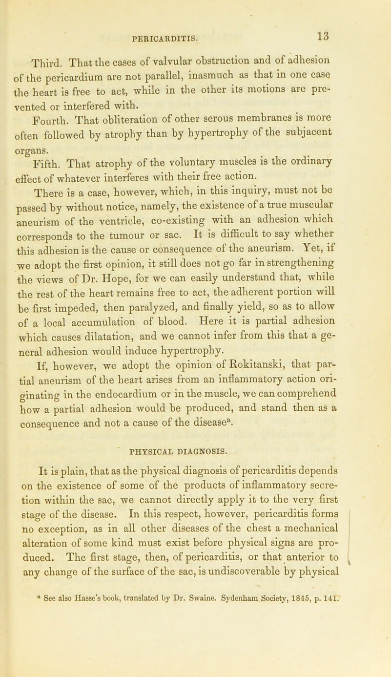 Third. That the cases of valvular obstruction and of adhesion of the pericardium are not parallel, inasmuch as that in one case the heart is free to act, while in the other its motions are pre- vented or interfered with. Fourth. That obliteration of other serous membranes is more often followed by atrophy than by hypertrophy of the subjacent organs. Fifth. That atrophy of the voluntary muscles is the ordinary effect of whatever interferes with their free action. There is a case, however, which, in this inquiry, must not be passed by without notice, namely, the existence of a true muscular aneurism of the ventricle, co-existing with an adhesion which corresponds to the tumour or sac. It is difficult to say whether this adhesion is the cause or consequence of the aneurism. Yet, if we adopt the first opinion, it still does not go far in strengthening the views of Dr. Hope, for we can easily understand that, while the rest of the heart remains free to act, the adherent portion will be first impeded, then paralyzed, and finally yield, so as to allow of a local accumulation of blood. Here it is partial adhesion which causes dilatation, and we cannot infer from this that a ge- neral adhesion would induce hypertrophy. If, however, we adopt the opinion of Rokitanski, that par- tial aneurism of the heart arises from an inflammatory action ori- ginating in the endocardium or in the muscle, we can comprehend how a partial adhesion would be produced, and stand then as a consequence and not a cause of the disease11. PHYSICAL DIAGNOSIS. It is plain, that as the physical diagnosis of pericarditis depends on the existence of some of the products of inflammatory secre- tion within the sac, we cannot directly apply it to the very first stage of the disease. In this respect, however, pericarditis forms no exception, as in all other diseases of the chest a mechanical alteration of some kind must exist before physical signs are pro- duced. The first stage, then, of pericarditis, or that anterior to any change of the surface of the sac, is undiscoverable by physical 1 See also Hassc’s book, translated by Dr. Swaine. Sydenham Society, 1845, p. 141.