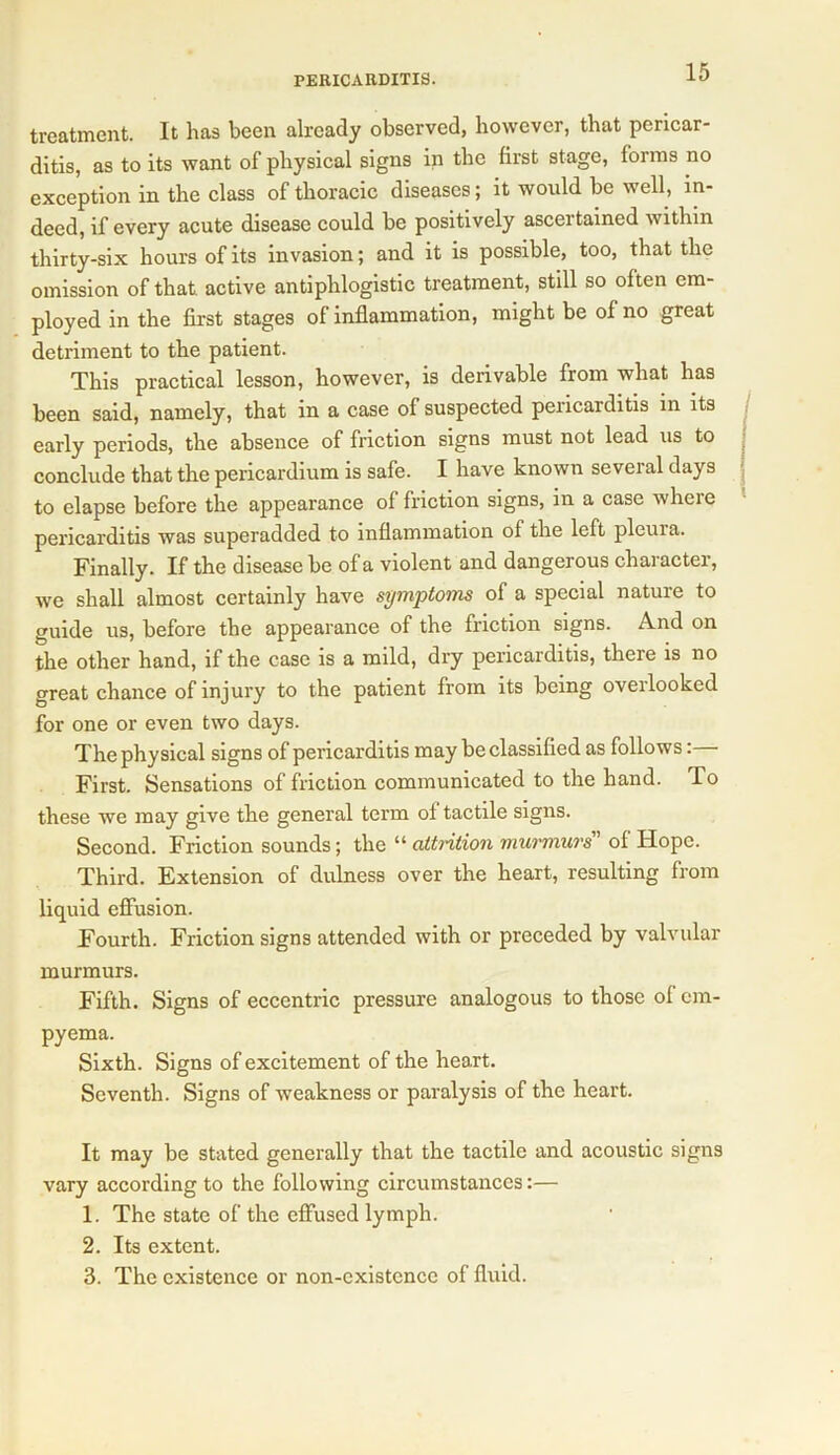 treatment. It has been already observed, however, that pericar- ditis, as to its want of physical signs in the first stage, forms no exception in the class of thoracic diseases; it would be well, in- deed, if every acute disease could be positively ascertained within thirty-six hours of its invasion; and it is possible, too, that the omission of that active antiphlogistic treatment, still so often em- ployed in the first stages of inflammation, might be of no great detriment to the patient. This practical lesson, however, is derivable from what has been said, namely, that in a case of suspected pericarditis in its early periods, the absence of friction signs must not lead us to conclude that the pericardium is safe. I have known several days to elapse before the appearance of friction signs, in a case where pericarditis was superadded to inflammation of the left pleuia. Finally. If the disease be of a violent and dangerous character, we shall almost certainly have symptoms of a special nature to guide us, before the appearance of the friction signs. And on the other hand, if the case is a mild, dry pericarditis, there is no great chance of injury to the patient from its being overlooked for one or even two days. The physical signs of pericarditis may be classified as follows: First. Sensations of friction communicated to the hand. T o these we may give the general term of tactile signs. Second. Friction sounds; the “ attrition murmurs of Hope. Third. Extension of dulness over the heart, resulting from liquid effusion. Fourth. Friction signs attended with or preceded by valvular murmurs. Fifth. Signs of eccentric pressure analogous to those of em- pyema. Sixth. Signs of excitement of the heart. Seventh. Signs of weakness or paralysis of the heart. It may be stated generally that the tactile and acoustic signs vary according to the following circumstances:— 1. The state of the effused lymph. 2. Its extent. 3. The existence or non-cxistence of fluid.