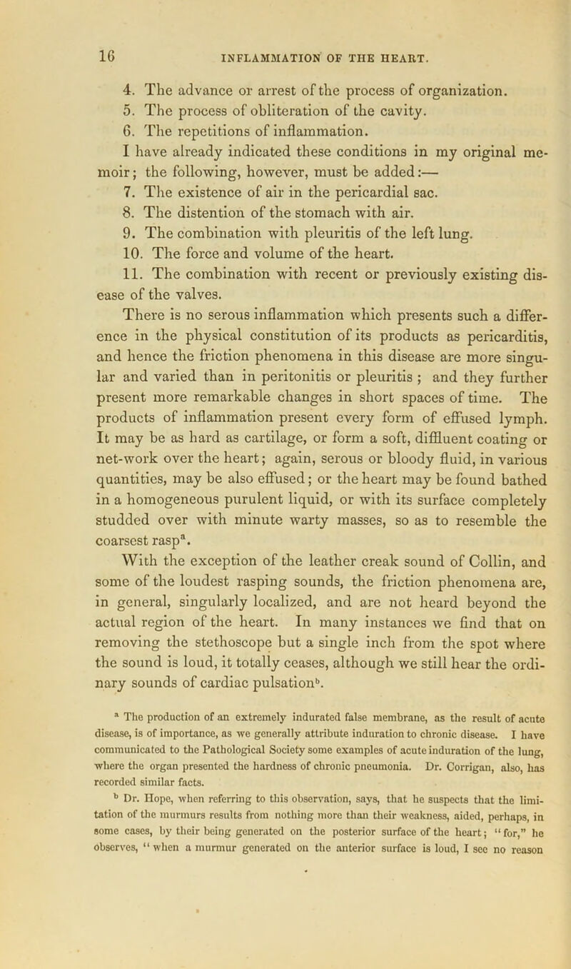 4. The advance or arrest of the process of organization. 5. The process of obliteration of the cavity. 6. The repetitions of inflammation. I have already indicated these conditions in my original me- moir ; the following, however, must be added:— 7. Tire existence of air in the pericardial sac. 8. The distention of the stomach with air. 9. The combination with pleuritis of the left lung. 10. The force and volume of the heart. 11. The combination with recent or previously existing dis- ease of the valves. There is no serous inflammation which presents such a differ- ence in the physical constitution of its products as pericarditis, and hence the friction phenomena in this disease are more singu- lar and varied than in peritonitis or pleuritis ; and they further present more remarkable changes in short spaces of time. The products of inflammation present every form of effused lymph. It may be as hard as cartilage, or form a soft, diffluent coating or net-work over the heart; again, serous or bloody fluid, in various quantities, may be also effused; or the heart may be found bathed in a homogeneous purulent liquid, or with its surface completely studded over with minute warty masses, so as to resemble the coarsest rasp3. With the exception of the leather creak sound of Collin, and some of the loudest rasping sounds, the friction phenomena are, in general, singularly localized, and are not heard beyond the actual region of the heart. In many instances we find that on removing the stethoscope but a single inch from the spot where the sound is loud, it totally ceases, although we still hear the ordi- nary sounds of cardiac pulsation6. a The production of an extremely indurated false membrane, as the result of acute disease, is of importance, as we generally attribute induration to chronic disease. I have communicated to the Pathological Society some examples of acute induration of the lung, where the organ presented the hardness of chronic pneumonia. Dr. Corrigan, also, has recorded similar facts. 6 Dr. Hope, when referring to this observation, says, that he suspects that the limi- tation of the murmurs results from nothing more than their weakness, aided, perhaps, in some cases, by their being generated on the posterior surface of the heart; “for,” he observes, “ when a murmur generated on the anterior surface is loud, I see no reason