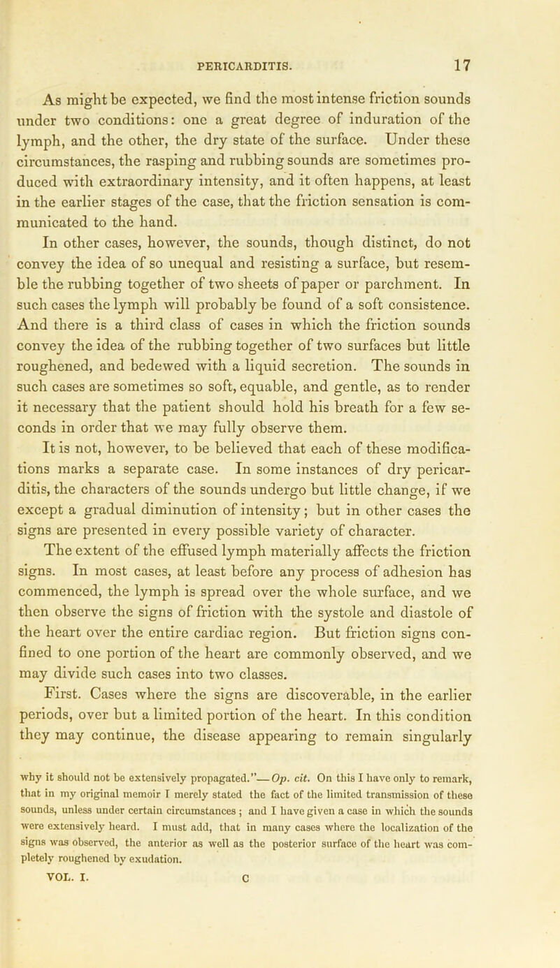 As might be expected, we find the most intense friction sounds under two conditions: one a great degree of induration of the lymph, and the other, the dry state of the surface. Under these circumstances, the rasping and rubbing sounds are sometimes pro- duced with extraordinary intensity, and it often happens, at least in the earlier stages of the case, that the friction sensation is com- municated to the hand. In other cases, however, the sounds, though distinct, do not convey the idea of so unequal and resisting a surface, but resem- ble the rubbing together of two sheets of paper or parchment. In such cases the lymph will probably be found of a soft consistence. And there is a third class of cases in which the friction sounds convey the idea of the rubbing together of two surfaces but little roughened, and bedewed with a liquid secretion. The sounds in such cases are sometimes so soft, equable, and gentle, as to render it necessary that the patient should hold his breath for a few se- conds in order that we may fully observe them. It is not, however, to be believed that each of these modifica- tions marks a separate case. In some instances of dry pericar- ditis, the characters of the sounds undergo but little change, if we except a gradual diminution of intensity; but in other cases the signs are presented in every possible variety of character. The extent of the effused lymph materially affects the friction signs. In most cases, at least before any process of adhesion has commenced, the lymph is spread over the whole surface, and we then observe the signs of friction with the systole and diastole of the heart over the entire cardiac region. But friction signs con- fined to one portion of the heart are commonly observed, and we may divide such cases into two classes. First. Cases where the signs are discoverable, in the earlier periods, over but a limited portion of the heart. In this condition they may continue, the disease appearing to remain singularly why it should not be extensively propagated.”—Op. cit. On this I have only to remark, that in my original memoir I merely stated the fact of the limited transmission of these sounds, unless under certain circumstances; and I have given a case in which the sounds were extensively heard. I must add, that in many cases where the localization of the signs was observed, the anterior as well as the posterior surface of the heart was com- pletely roughened by exudation. VOL. I. C