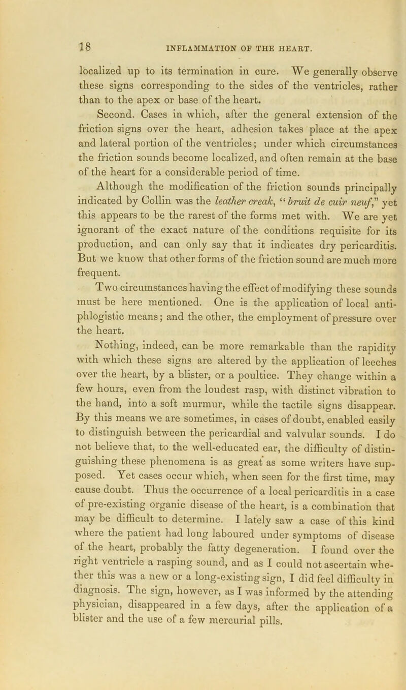 localized up to its termination in cure. We generally observe these signs corresponding to the sides of the ventricles, rather than to the apex or base of the heart. Second. Cases in which, after the general extension of the friction signs over the heart, adhesion takes place at the apex and lateral portion of the ventricles; under which circumstances the friction sounds become localized, and often remain at the base of the heart for a considerable period of time. Although the modification of the friction sounds principally indicated by Collin was the leather creak, “ bruit de cuir neufyet this appears to be the rarest of the forms met with. We are yet ignorant of the exact nature of the conditions requisite for its production, and can only say that it indicates dry pericarditis. But we know that other forms of the friction sound are much more frequent. Two circumstances having the effect of modifying these sounds must be here mentioned. One is the application of local anti- phlogistic means; and the other, the employment of pressure over the heart. Nothing, indeed, can be more remarkable than the rapidity with which these signs are altered by the application of leeches over the heart, by a blister, or a poultice. They change within a few hours, even from the loudest rasp, with distinct vibration to the hand, into a soft murmur, while the tactile signs disappear. By this means we are sometimes, in cases of doubt, enabled easily to distinguish between the pericardial and valvular sounds. I do not believe that, to the well-educated ear, the difficulty of distin- guishing these phenomena is as great as some writers have sup- posed. Yet cases occur which, when seen for the first time, may cause doubt. Phus the occurrence of a local pericarditis in a case of pre-existing organic disease of the heart, is a combination that may be difficult to determine. I lately saw a case of this kind where the patient had long laboured under symptoms of disease of the heart, probably the fatty degeneration. I found over the light ventiiclc a rasping sound, and as I could not ascertain whe- thei this was a new or a long-existing sign, I did feel difficulty in diagnosis. The sign, however, as I was informed by the attending physician, disappeared in a few days, after the application of a blister and the use of a few mercurial pills.