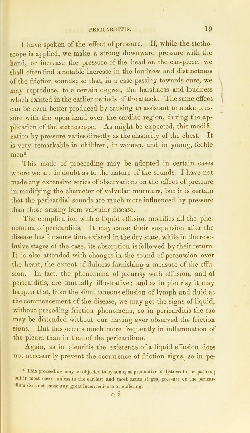I have spoken of the effect of pressure. If, while the stetho- scope is applied, we make a strong downward pressure with the hand, or increase the pressure of the head on the ear-piece, we shall often find a notable increase in the loudness and distinctness of the friction sounds; so that, in a case passing towards cure, we may reproduce, to a certain degree, the harshness and loudness which existed in the earlier periods of the attack. The same effect can be even better produced by causing an assistant to make pres- sure with the open hand over the cardiac region, during the ap- plication of the stethoscope. As might be expected, this modifi- cation by pressure varies directly as the elasticity of the chest. It is very remarkable in children, in women, and in young, feeble men”. This mode of proceeding may be adopted in certain cases where we are in doubt as to the nature of the sounds. I have not made any extensive series of observations on the effect of pressure in modifying the character of valvular murmurs, but it is certain that the pericardial sounds are much more influenced by pressure than those arising from valvular disease. The complication with a liquid effusion modifies all the phe- nomena of pericarditis. It may cause their suspension after the disease has for some time existed in the dry state, while in the reso- lutive stages of the case, its absorption is followed by their return. It is also attended with changes in the sound of percussion over the heart, the extent of dulness furnishing a measure of the effu- sion. In fact, the phenomena of pleurisy with effusion, and of pericarditis, are mutually illustrative; and as in pleurisy it may happen that, from the simultaneous effusion of lymph and fluid at the commencement of the disease, we may get the signs of liquid, without preceding friction phenomena, so in pericarditis the sac may be distended without our having ever observed the friction signs. But this occurs much more frequently in inflammation of the pleura than in that of the pericardium. Again, as in pleuritis the existence of a liquid effusion does not necessarily prevent the occurrence of friction signs, so in pe- 1 This proceeding may be objected to by some, as productive of distress to the patient; but in most cases, unless in the earliest and most acute stages, pressure on the pericar- dium does not cause any great inconvenience or suffering. C 2