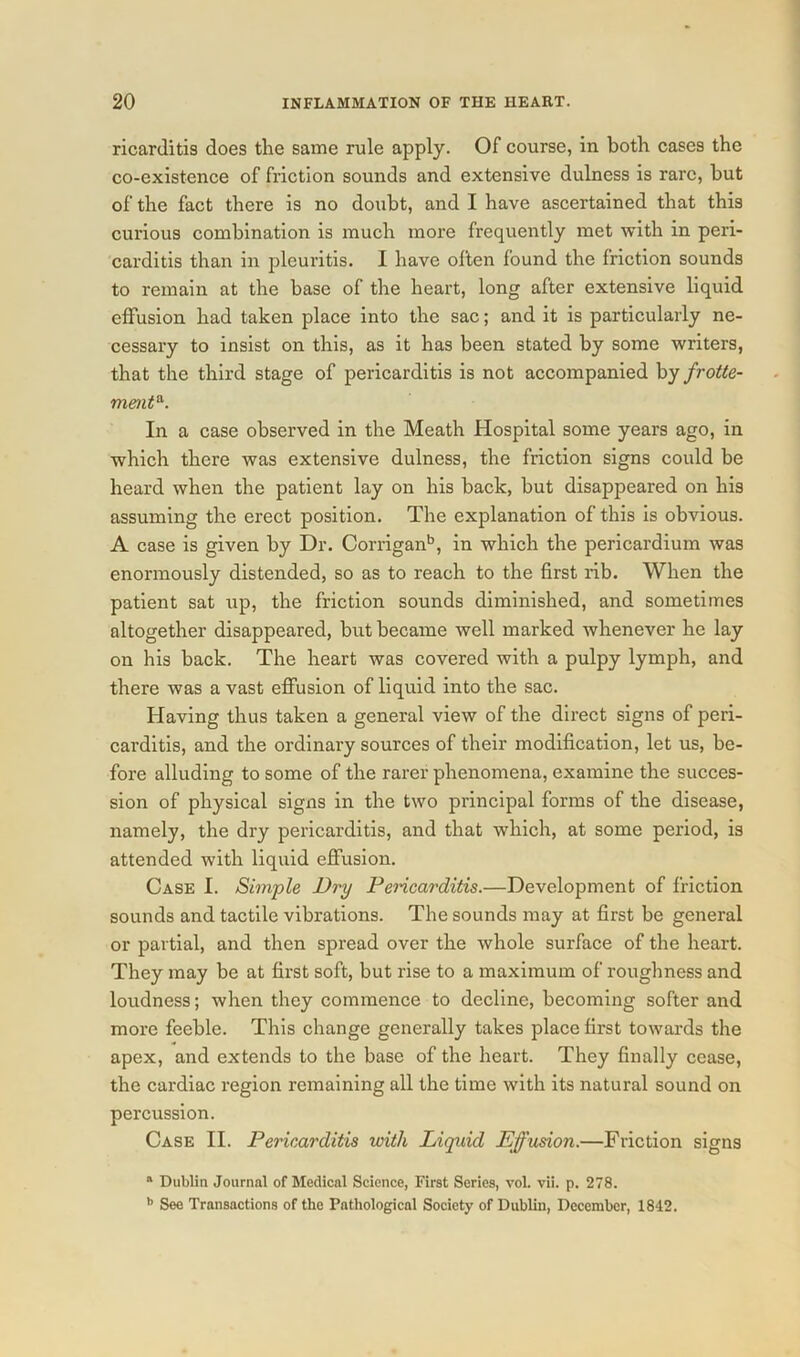 ricarditis does the same rule apply. Of course, in both cases the co-existence of friction sounds and extensive dulness is rare, but of the fact there is no doubt, and I have ascertained that this curious combination is much more frequently met with in peri- carditis than in pleuritis. I have often found the friction sounds to remain at the base of the heart, long after extensive liquid effusion had taken place into the sac; and it is particularly ne- cessary to insist on this, as it has been stated by some writers, that the third stage of pericarditis is not accompanied by frotte- ment&. In a case observed in the Meath Hospital some years ago, in which there was extensive dulness, the friction signs could be heard when the patient lay on his back, but disappeared on his assuming the erect position. The explanation of this is obvious. A case is given by Dr. Corriganb, in which the pericardium was enormously distended, so as to reach to the first rib. When the patient sat up, the friction sounds diminished, and sometimes altogether disappeared, but became well marked whenever he lay on his back. The heart was covered with a pulpy lymph, and there was a vast effusion of liquid into the sac. Having thus taken a general view of the direct signs of peri- carditis, and the ordinary sources of their modification, let us, be- fore alluding to some of the rarer phenomena, examine the succes- sion of physical signs in the two principal forms of the disease, namely, the dry pericarditis, and that which, at some period, is attended with liquid effusion. Case I. Simple Dry Pencarditis.—Development of friction sounds and tactile vibrations. The sounds may at first be general or partial, and then spread over the whole surface of the heart. They may be at first soft, but rise to a maximum of roughness and loudness; when they commence to decline, becoming softer and more feeble. This change generally takes place first towards the apex, and extends to the base of the heart. They finally cease, the cardiac region remaining all the time with its natural sound on percussion. Case II. Pericarditis with Liquid Effusion.—Friction signs a Dublin Journal of Medical Science, First Series, vol. vii. p. 278. b See Transactions of the Pathological Society of Dublin, December, 1842.