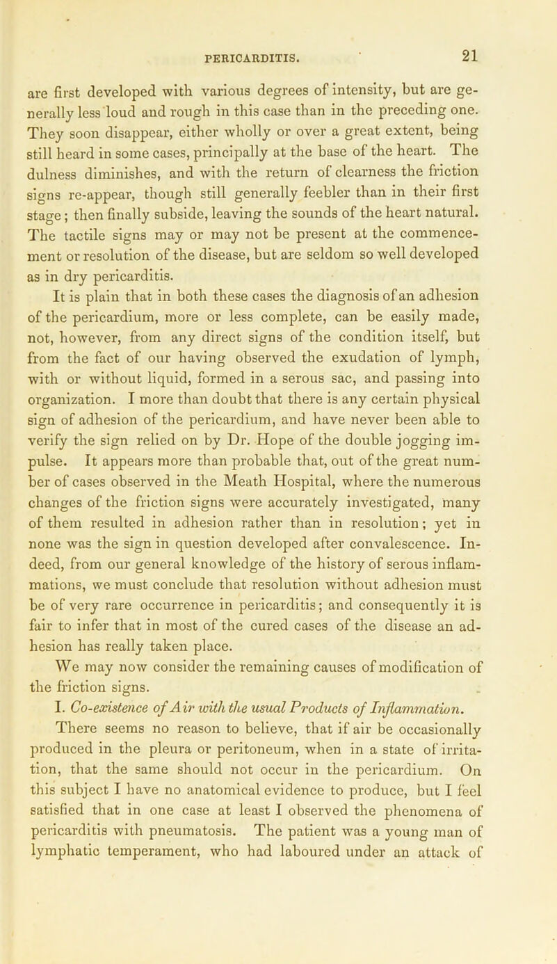 are first developed with various degrees of intensity, but are ge- nerally less loud and rough in this case than in the preceding one. They soon disappear, either wholly or over a great extent, being still heard in some cases, principally at the base of the heart. The dulness diminishes, and with the return of clearness the friction sians re-appear, though still generally feebler than in their first stage; then finally subside, leaving the sounds of the heart natural. The tactile signs may or may not be present at the commence- ment or resolution of the disease, but are seldom so well developed as in dry pericarditis. It is plain that in both these cases the diagnosis of an adhesion of the pericardium, more or less complete, can be easily made, not, however, from any direct signs of the condition itself, but from the fact of our having observed the exudation of lymph, with or without liquid, formed in a serous sac, and passing into organization. I more than doubt that there is any certain physical sign of adhesion of the pericardium, and have never been able to verify the sign relied on by Dr. Hope of the double jogging im- pulse. It appears more than probable that, out of the great num- ber of cases observed in the Meath Hospital, where the numerous changes of the friction signs were accurately investigated, many of them resulted in adhesion rather than in resolution; yet in none was the sign in question developed after convalescence. In- deed, from our general knowledge of the history of serous inflam- mations, we must conclude that resolution without adhesion must be of very rare occurrence in pericarditis; and consequently it is fair to infer that in most of the cured cases of the disease an ad- hesion has really taken place. We may now consider the remaining causes of modification of the friction signs. I. Co-existence of Air with the usual Products of Inflammation. There seems no reason to believe, that if air be occasionally produced in the pleura or peritoneum, when in a state of irrita- tion, that the same should not occur in the pericardium. On this subject I have no anatomical evidence to produce, but I feel satisfied that in one case at least I observed the phenomena of pericarditis with pneumatosis. The patient was a young man of lymphatic temperament, who had laboured under an attack of