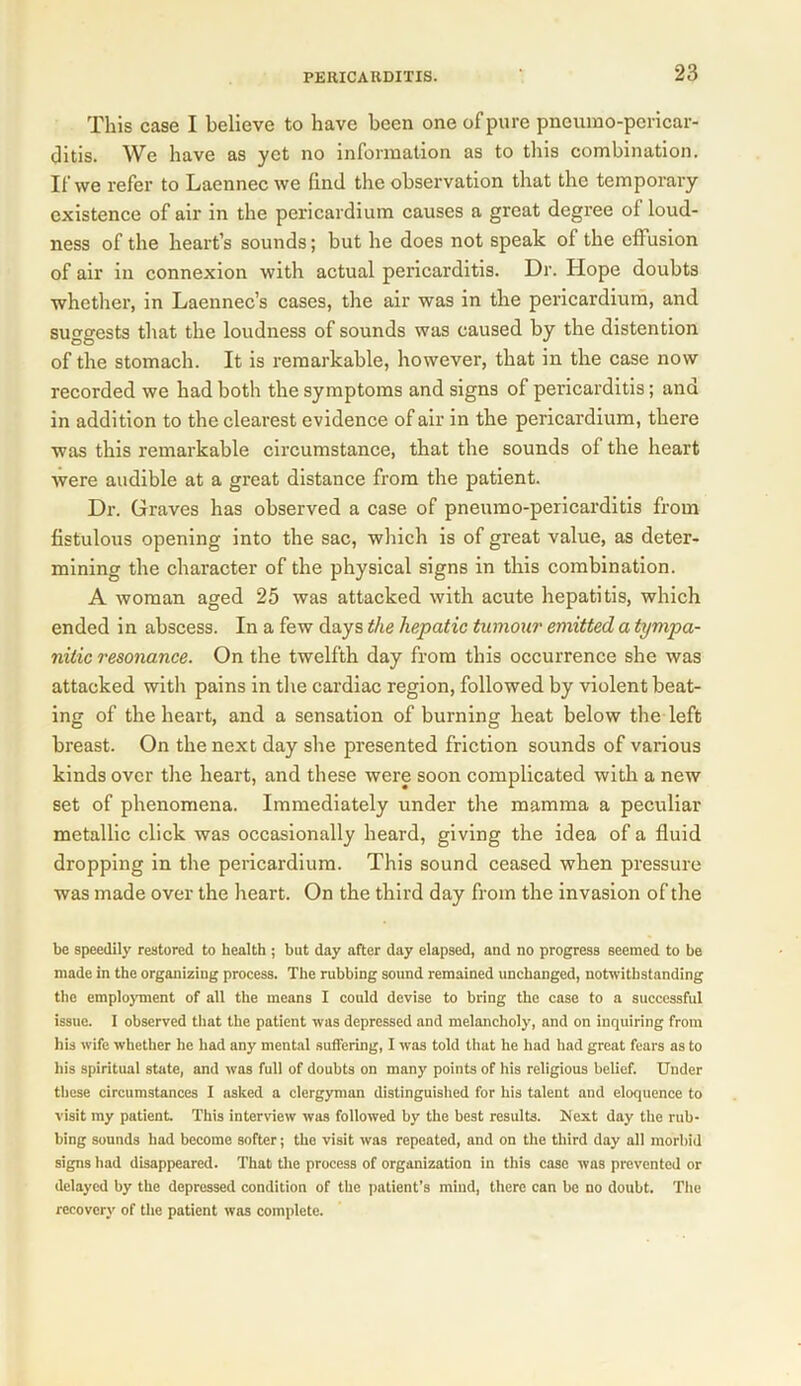 This case I believe to have been one of pure pneumo-pericar- ditis. We have as yet no information as to this combination. If vve refer to Laennec we find the observation that the temporary existence of air in the pericardium causes a great degree of loud- ness of the heart’s sounds; but he does not speak of the effusion of air in connexion with actual pericarditis. Dr. Hope doubts whether, in Laennec’s cases, the air was in the pericardium, and suggests that the loudness of sounds was caused by the distention of the stomach. It is remarkable, however, that in the case now recorded we had both the symptoms and signs of pericarditis; and in addition to the clearest evidence of air in the pericardium, there was this remarkable circumstance, that the sounds of the heart were audible at a great distance from the patient. Dr. Graves has observed a case of pneumo-pericarditis from fistulous opening into the sac, which is of great value, as deter- mining the character of the physical signs in this combination. A woman aged 25 was attacked with acute hepatitis, which ended in abscess. In a few days the hepatic tumour emitted a tympa- nitic resonance. On the twelfth day from this occurrence she was attacked with pains in the cardiac region, followed by violent beat- ing of the heart, and a sensation of burning heat below the left breast. On the next day she presented friction sounds of various kinds over the heart, and these were soon complicated with a new set of phenomena. Immediately under the mamma a peculiar metallic click was occasionally heard, giving the idea of a fluid dropping in the pericardium. This sound ceased when pressure was made over the heart. On the third day from the invasion of the be speedily restored to health ; but day after day elapsed, and no progress seemed to be made in the organizing process. The rubbing sound remained unchanged, notwithstanding the employment of all the means I could devise to bring the case to a successful issue. I observed that the patient was depressed and melancholy, and on inquiring from his wife whether he had any mental suffering, I was told that he had had great fears as to his spiritual state, and was full of doubts on many points of his religious belief. Under these circumstances I asked a clergyman distinguished for his talent and eloquence to visit my patient. This interview was followed by the best results. Next day the rub- bing sounds had become softer; the visit was repeated, and on the third day all morbid signs had disappeared. That the process of organization in this case was prevented or delayed by the depressed condition of the patient’s mind, there can be no doubt. The recovery of the patient was complete.