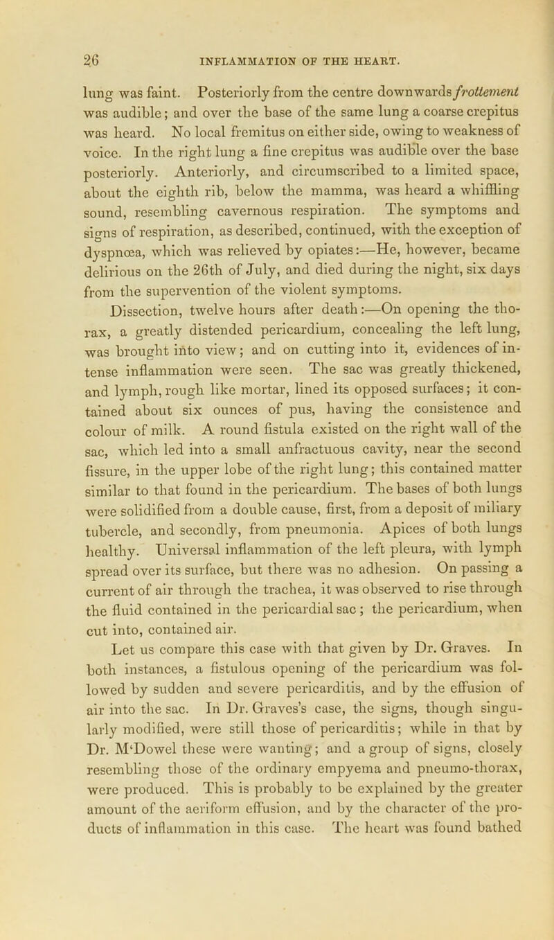 lung was faint. Posteriorly from the centre downwards frotlement was audible; and over the base of the same lung a coarse crepitus was heard. No local fremitus on either side, owing to weakness of voice. In the right lung a fine crepitus was audible over the base posteriorly. Anteriorly, and circumscribed to a limited space, about the eighth rib, below the mamma, was heard a whiffling sound, resembling cavernous respiration. The symptoms and signs of respiration, as described, continued, with the exception of dyspnoea, which was relieved by opiates:—He, however, became delirious on the 26th of July, and died during the night, six days from the supervention of the violent symptoms. Dissection, twelve hours after death:—On opening the tho- rax, a greatly distended pericardium, concealing the left lung, was brought into view; and on cutting into it, evidences of in- tense inflammation were seen. The sac was greatly thickened, and lymph, rough like mortar, lined its opposed surfaces; it con- tained about six ounces of pus, having the consistence and colour of milk. A round fistula existed on the right wall of the sac, which led into a small anfractuous cavity, near the second fissure, in the upper lobe of the right lung; this contained matter similar to that found in the pericardium. The bases of both lungs were solidified from a double cause, first, from a deposit of miliary tubercle, and secondly, from pneumonia. Apices of both lungs healthy. Universal inflammation of the left pleura, with lymph spread over its surface, but there was no adhesion. On passing a current of air through the trachea, it was observed to rise through the fluid contained in the pericardial sac; the pericardium, when cut into, contained air. Let us compare this case with that given by Dr. Graves. In both instances, a fistulous opening of the pericardium was fol- lowed by sudden and severe pericarditis, and by the effusion of air into the sac. In Dr. Graves’s case, the signs, though singu- larly modified, were still those of pericarditis; while in that by Dr. M'Dowel these were wanting; and a group of signs, closely resembling those of the ordinary empyema and pneumo-thorax, were produced. This is probably to be explained by the greater amount of the aeriform effusion, and by the character of the pro- ducts of inflammation in this case. The heart was found bathed