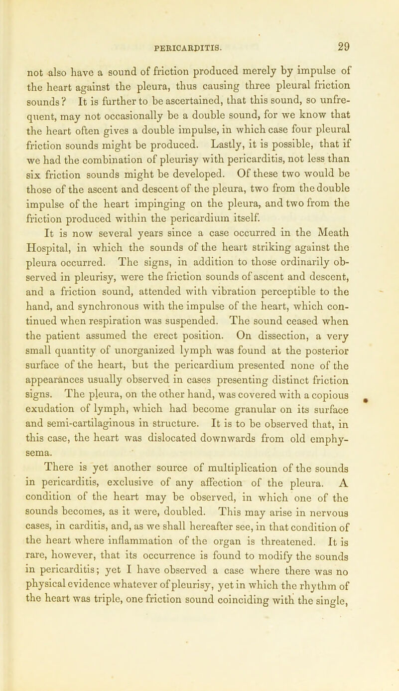 not also have a sound of friction produced merely by impulse of the heart against the pleura, thus causing three pleural friction sounds ? It is further to be ascertained, that this sound, so unfre- quent, may not occasionally be a double sound, for we know that the heart often gives a double impulse, in which case four pleural friction sounds might be produced. Lastly, it is possible, that if we had the combination of pleurisy with pericarditis, not less than six friction sounds might be developed. Of these two would be those of the ascent and descent of the pleura, two from the double impulse of the heart impinging on the pleura, and two from the friction produced within the pericardium itself. It is now several years since a case occurred in the Meath Hospital, in which the sounds of the heart striking against the pleura occurred. The signs, in addition to those ordinarily ob- served in pleurisy, were the friction sounds of ascent and descent, and a friction sound, attended with vibration perceptible to the hand, and synchronous with the impulse of the heart, which con- tinued when respiration was suspended. The sound ceased when the patient assumed the erect position. On dissection, a very small quantity of unorganized lymph was found at the posterior surface of the heart, but the pericardium presented none of the appearances usually observed in cases presenting distinct friction signs. The pleura, on the other hand, was covered with a copious exudation of lymph, which had become granular on its surface and semi-cartilaginous in structure. It is to be observed that, in this case, the heart was dislocated downwards from old emphy- sema. There is yet another source of multiplication of the sounds in pericarditis, exclusive of any affection of the pleura. A condition of the heart may be observed, in which one of the sounds becomes, as it were, doubled. This may arise in nervous cases, in carditis, and, as we shall hereafter see, in that condition of the heart where inflammation of the organ is threatened. It is rare, however, that its occurrence is found to modify the sounds in pericarditis; yet I have observed a case where there was no physical evidence whatever of pleurisy, yet in which the rhythm of the heart was triple, one friction sound coinciding with the single,