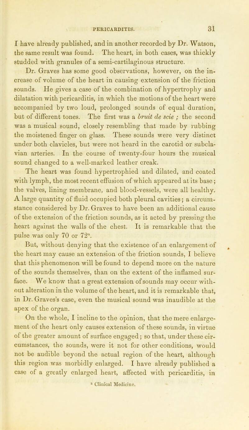 I have already published, and in another recorded by Dr. Watson, the same result was found. The heart, in both cases, was thickly studded with granules of a semi-cartilaginous structure. Dr. Graves has some good observations, however, on the in- crease of volume of the heart in causing extension of the friction sounds. He gives a case of the combination of hypertrophy and dilatation with pericarditis, in which the motions of the heart were accompanied by two loud, prolonged sounds of equal duration, but of different tones. The first was a bruit cle scie ; the second was a musical sound, closely resembling that made by rubbing the moistened finger on glass. These sounds were very distinct under both clavicles, but were not heard in the carotid or subcla- vian arteries. In the course of twenty-four hours the musical sound changed to a well-marked leather creak. The heart was found hypertrophied and dilated, and coated with lymph, the most recent effusion of which appeared at its base; the valves, lining membrane, and blood-vessels, were all healthy. A large quantity of fluid occupied both pleural cavities; a circum- stance considered by Dr. Graves to have been an additional cause of the extension of the friction sounds, as it acted by pressing the heart against the walls of the chest. It is remarkable that the pulse was only 70 or 72“. But, without denying that the existence of an enlargement of the heart may cause an extension of the friction sounds, I believe that this phenomenon will be found to depend more on the nature of tbe sounds themselves, than on the extent of the inflamed sur- face. We know that a great extension of sounds may occur with- out alteration in the volume of the heart, and it is remarkable that, in Dr. Graves’s case, even the musical sound was inaudible at the apex of the organ. On the whole, I incline to the opinion, that the mere enlarge- ment of the heart only causes extension of these sounds, in virtue of the greater amount of surface engaged; so that, under these cir- cumstances, the sounds, were it not for other conditions, would not be audible beyond the actual region of the heart, although this region was morbidly enlarged. I have already published a case of a greatly enlarged heart, affected with pericarditis, in a Clinical Medicine.