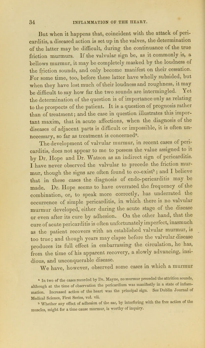 But when it happens that, coincident with the attack of peri- carditis, a diseased action is set up in the valves, the determination of the latter may be difficult, during the continuance of the true friction murmurs. If the valvular sign be, as it commonly is, a bellows murmur, it may be completely masked by the loudness of the friction sounds, and only become manifest on their cessation. For some time, too, before these latter have wholly subsided, but when they have lost much of their loudness and roughness, it may be difficult to say how far the two sounds are intermingled. Yet the determination of the question is of importance only as relating to the prospects of the patient. It is a question of prognosis rather than of treatment; and the case in question illustrates this impor- tant maxim, that in acute affections, when the diagnosis of the diseases of adjacent parts is difficult or impossible, it is often un- necessary, so far as treatment is concerned*1. The development of valvular murmur, in recent cases of peri- carditis, does not appear to me to possess the value assigned to it by Dr. Hope and Dr. Watson as an indirect sign of pericarditis. I have never observed the valvular to precede the friction mur- mur, though the signs are often found to co-existb; and I believe that in these cases the diagnosis of endo-pericarditis may be made. Dr. Hope seems to have overrated the frequency of the combination, or, to speak more correctly, has underrated the occurrence of simple pericarditis, in which there is no valvulai murmur developed, either during the acute stage of the disease or even after its cure by adhesion. On the other hand, that the cure of acute pericarditis is often unfortunately imperfect, inasmuch as the patient recovers with an established valvular murmur, is too true; and though years may elapse before the valvular disease produces its full effect in embarrassing the circulation, he has, from the time of his apparent recovery, a slowly advancing, insi- dious, and unconquerable disease. We have, however, observed some cases in which a murmur a ln two of the cases recorded by Dr. Mayne, no murmur preceded the attrition sounds, although at the time of observation the pericardium was manifestly in a state of inflam- mation. Increased action of the heart was the principal sign. See Dublin Journal of Medical Science, First Series, vol. vii. b Whether any effect of adhesion of the sac, by interfering with the free action of the muscles, might for a time cause murmur, is worthy of inquiry.